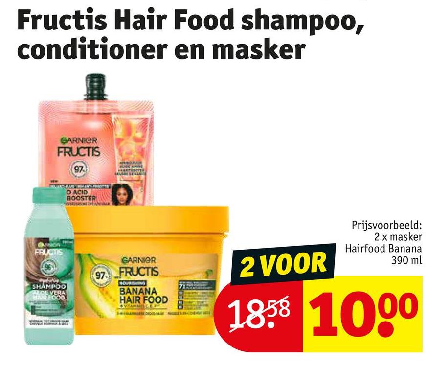 Fructis Hair Food shampoo,
conditioner en masker
GARNIER
FRUCTIS
97
O ACID
BOOSTER
FRUCTIS
SHAMPOO
CE VERA
FOOD
97
GARNIER
FRUCTIS
NOURISHING
BANANA
HAIR FOOD
2 VOOR
7X
Prijsvoorbeeld:
2 x masker
Hairfood Banana
390 ml
1858 1000