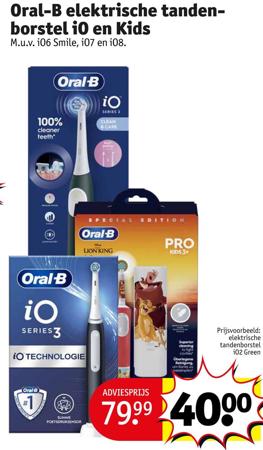 Oral-B elektrische tanden-
borstel io en Kids
M.u.v. 106 Smile, i07 en 108.
Oral-B
100%
cleaner
teeth
iO
SERIES 2
CLEAN
& CARE
EASY
SWITCH
SPECIAL EDITION
Oral-B
LION KING
PRO
KIDS 3+
Oral-B
iO
SERIESZ
iO TECHNOLOGIE
Oral B
#1
SENSITIE PLUS
Superior
cleaning
to fight
cavities
Überlegene
Reinigung.
um Karles zu
bekämpfen
Prijsvoorbeeld:
elektrische
tandenborstel
102 Green
SLIMME
POETSDRUKSENSOR
ADVIESPRIJS
79.99 4000