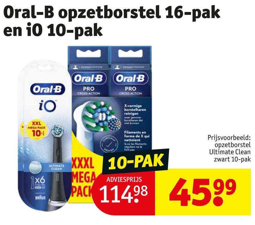 Oral-B opzetborstel 16-pak
en i0 10-pak
Oral-B
iO
Oral-B Oral-B
PRO
CROSS ACTION
PRO
CROSS ACTION
X-vormige
borstelharen
reinigen
XXL
MEGAPACK
10
1x6
BRAUN
ULTIMATE
CLEAR
XXXL
Filaments on
forme de X qui
nettoient
10-PAK
MEGA ADVIESPRIJS
Prijsvoorbeeld:
opzetborstel
Ultimate Clean
zwart 10-pak
PACK 11498 4599