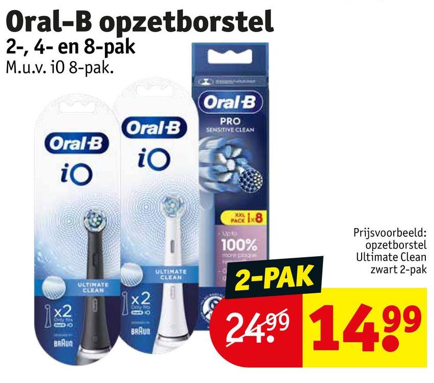 Oral-B opzetborstel
2-, 4- en 8-pak
M.u.v. 10 8-pak.
Oral-B
Oral-B
iO
iO
Oral-B
PRO
SENSITIVE CLEAN
XXL
PACK
1x8
1x2
x2
BRAUN
ULTIMATE
CLEAN
x2
BRAU
ULTIMATE
CLEAN
100%
pocne place
2-PAK
Prijsvoorbeeld:
opzetborstel
Ultimate Clean
zwart 2-pak
2499 1499