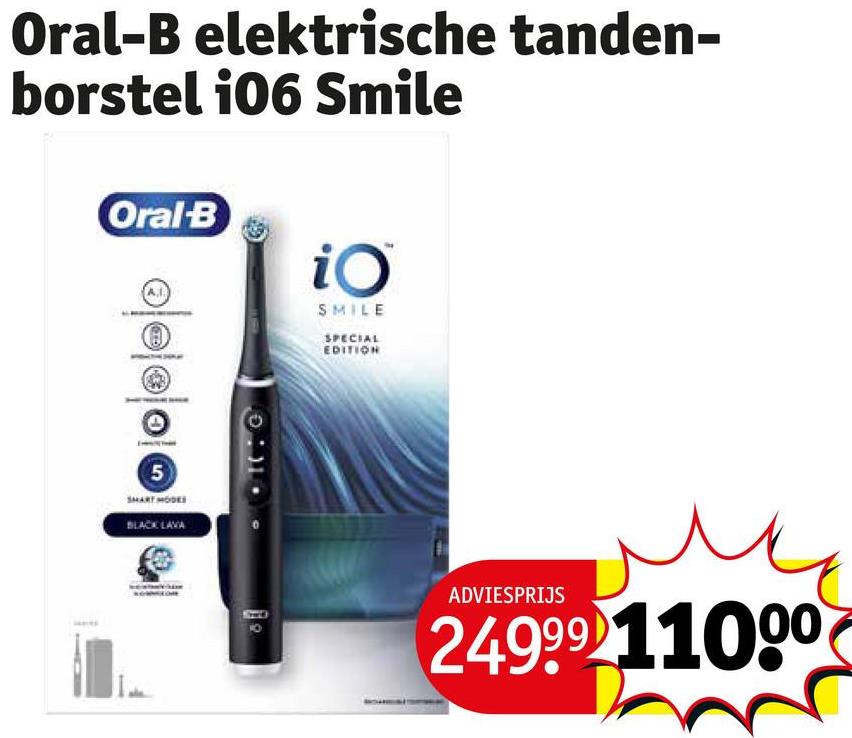 Oral-B elektrische tanden-
borstel 106 Smile
Oral-B
5
SMART MODES
BLACK LAVA
00000
iO
SMILE
SPECIAL
EDITION
ADVIESPRIJS
24999 11000