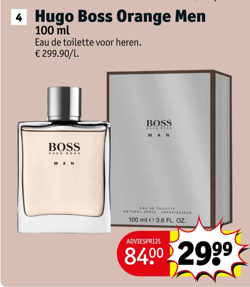 4 Hugo Boss Orange Men
100 ml
Eau de toilette voor heren.
€ 299.90/1.
BOSS
HUGO BOSS
MAN
BOSS
MAN
EAU DE TOILETTE
NATURAL SPRAY VAFORISATEUR
100 ml 3.6 FL. OZ.
ADVIESPRIJS
84.00 2999