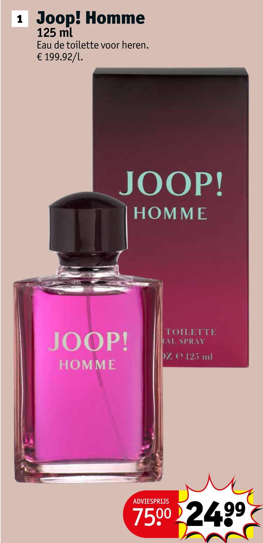 1 Joop! Homme
125 ml
Eau de toilette voor heren.
€ 199.92/l.
JOOP!
HOMME
JOOP!
HOMME
TOILETTE
RAL SPRAY
Z 125 ml
ADVIESPRIJS
7500 24.99