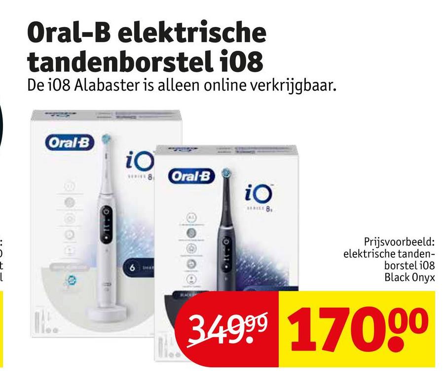 Oral-B elektrische
tandenborstel 108
De i08 Alabaster is alleen online verkrijgbaar.
t
Oral-B
011
iO
wwwww8Oral B
iO
6
Prijsvoorbeeld:
elektrische tanden-
borstel 108
Black Onyx
34999 17000