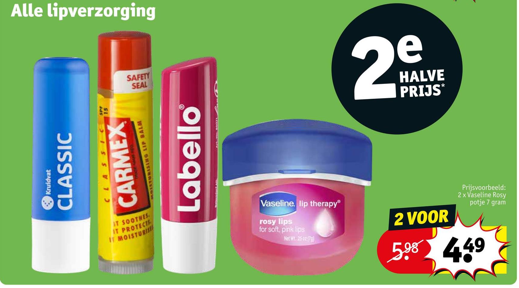 Kruidvat
CLASSIC
Alle lipverzorging
CLASSIC
CARMEX
MOISTURISING LIP BALM
SAFETY
SEAL
Labello®
2
HALVE
PRIJS*
IT SOOTHES
IT PROTECTE
IT MOISTURISE
Vaseline. lip therapy®
rosy lips
for soft, pink lips
Net WY. 25 oz (70)
2 VOOR
Prijsvoorbeeld:
2 x Vaseline Rosy
potje 7 gram
5.98 449