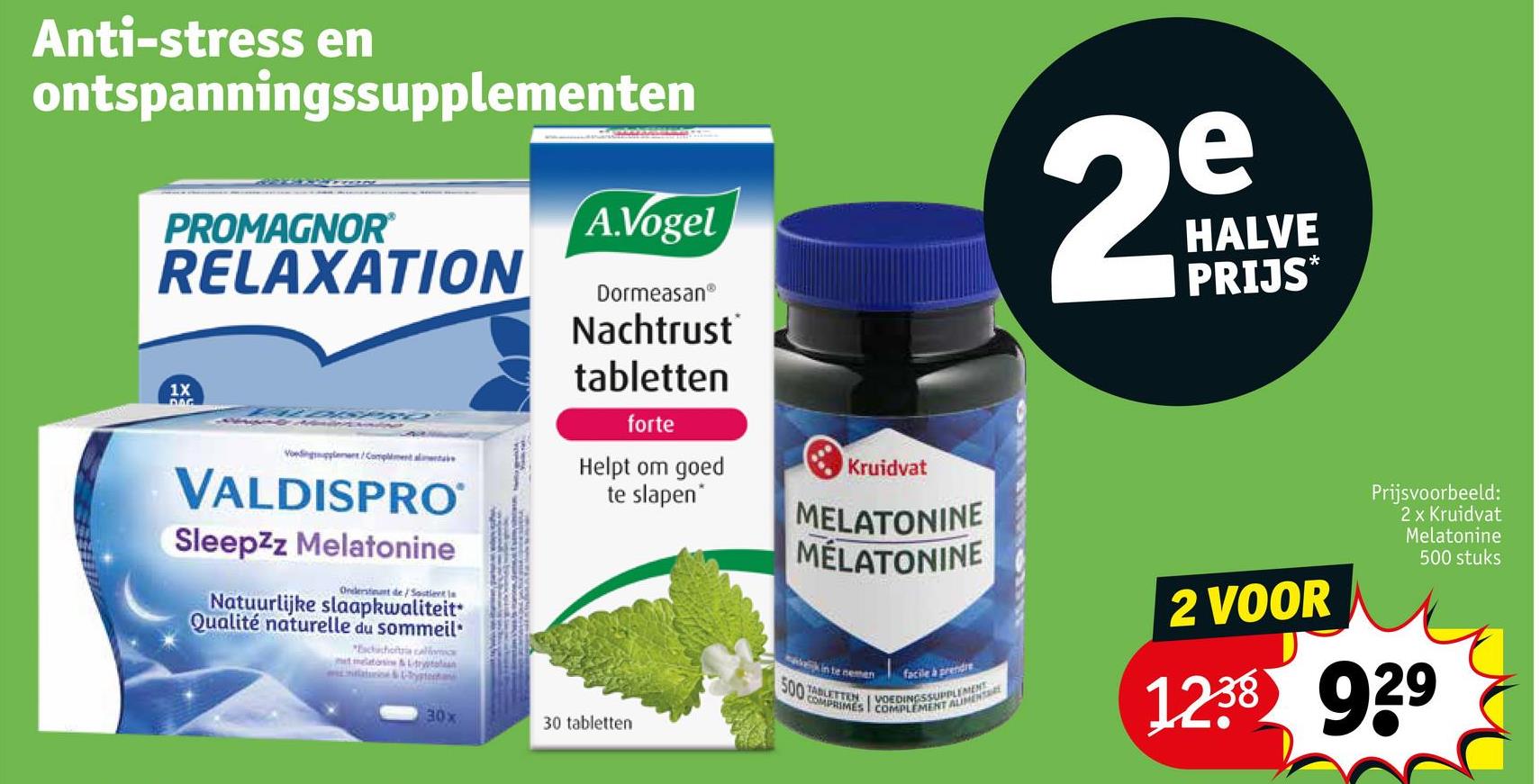 A.Vogel
29
HALVE
PRIJS*
Anti-stress en
ontspanningssupplementen
PROMAGNOR®
RELAXATION
1X
DAG
DormeasanⓇ
Nachtrust
tabletten
forte
Voedingplant/Complimenta
VALDISPRO
Sleepzz Melatonine
Ondersteunt de/Sostient le
Natuurlijke slaapkwaliteit
Qualité naturelle du sommeil
"Eachachoftia calor
Helpt om goed
te slapen*
Kruidvat
500
30x
30 tabletten
MELATONINE
MÉLATONINE
Prijsvoorbeeld:
2 x Kruidvat
Melatonine
500 stuks
k in te nemen
facile à prendre
TABLETTENINGSSUPPLEMENT
COMPRIMES
ALIMENTARE
2 VOOR
1238 929