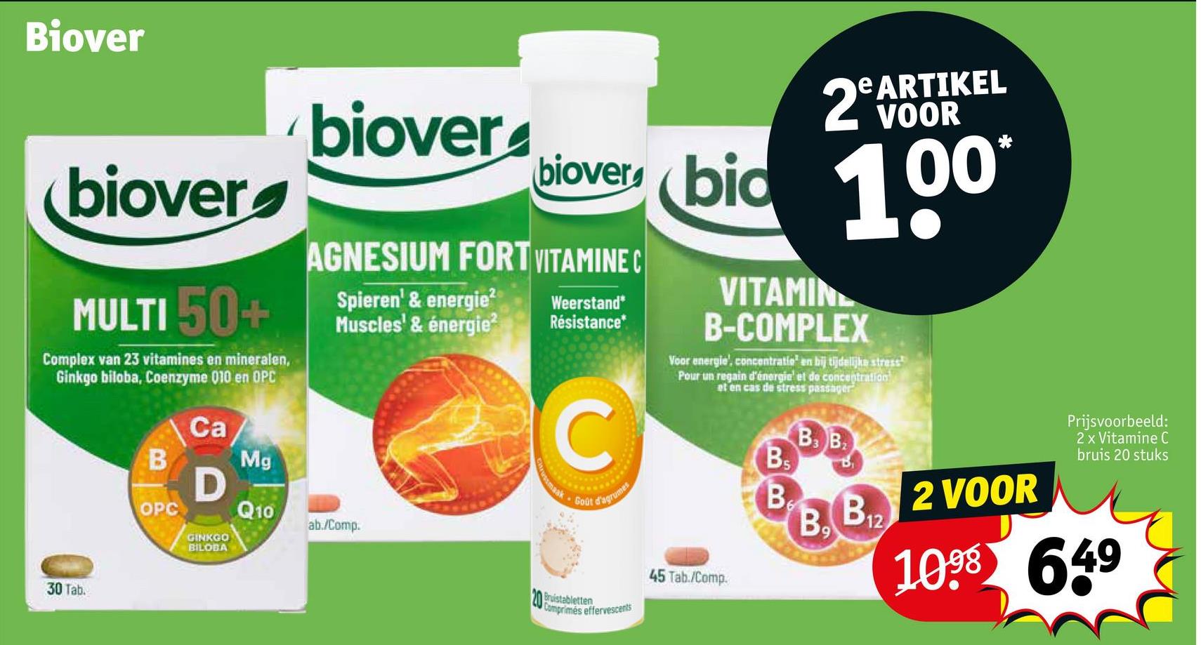 Biover
biover
biover
MULTI 50+
Complex van 23 vitamines en mineralen,
Ginkgo biloba, Coenzyme 010 en OPC
30 Tab.
B
OPC
Ca
D
GINKGO
BILOBA
Mg
Q10
e ARTIKEL
2 VOOR
biover bid 100
AGNESIUM FORT VITAMINE C
Spieren' & energie2
Muscles' & énergie²
ab./Comp.
Weerstand*
Résistance*
C
maak Goût d'agrumes
VITAMIN
B-COMPLEX
Voor energie', concentratie en bij tijdelijke stress
Pour un regain d'énergie et de concentration
et en cas de stress passager
20 Bruistabletten
Comprimés effervescents
45 Tab./Comp.
BS
BB
B
B3 B
B9
B₁
12
2 VOOR
Prijsvoorbeeld:
2 x Vitamine C
bruis 20 stuks
1098 649