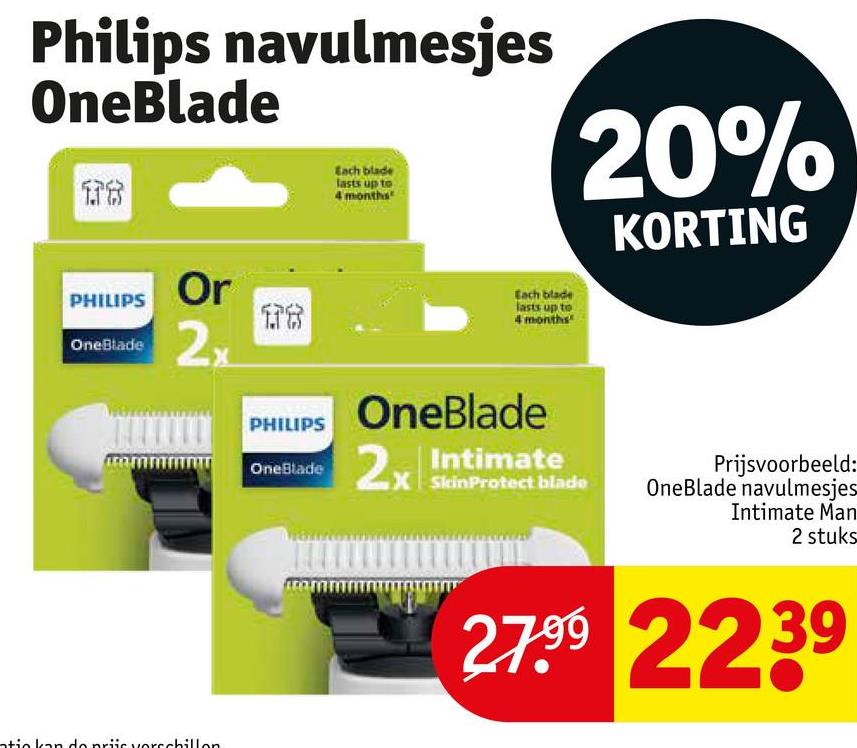 Philips navulmesjes
OneBlade
178
PHILIPS
OneBlade
Or
2x
1.78
Each blade
lasts up to
4 months
Each blade
lasts up to
4 months
20%
KORTING
atie kan do priis verschillon
PHILIPS
OneBlade
OneBlade
2x Intimate
Prijsvoorbeeld:
SkinProtect blade OneBlade navulmesjes
Intimate Man
2 stuks
27.99 2239