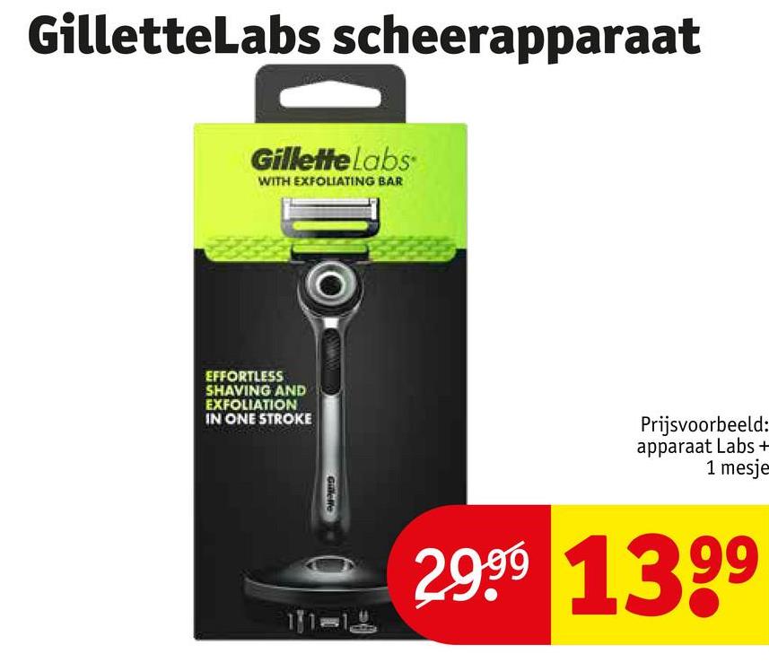 GilletteLabs scheerapparaat
Gillette Labs
WITH EXFOLIATING BAR
EFFORTLESS
SHAVING AND
EXFOLIATION
IN ONE STROKE
Gillelle
Prijsvoorbeeld:
apparaat Labs +
1 mesje
29.99 1399