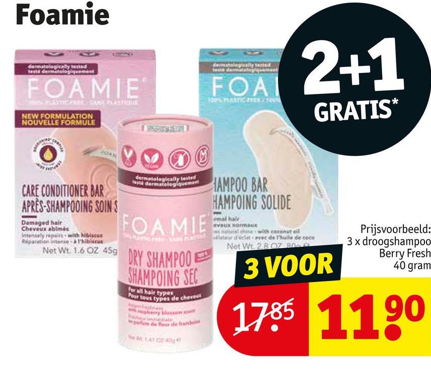 Foamie
atologically come
taste dermatologiquement
FOAMIE
PLAVIC FREE SANE PLASTIQU
NEW FORMULATION
NOUVELLE FORMULE
FOAM
CARE CONDITIONER BAR
APRÈS-SHAMPOOING SOINS
Damaged hair
Cheveux abimis
Intensely repairs with hibiscus
Réparation intense à l'hibiscus
dermatologically tested
Nesta dermatologiquement
FOAMIE
Net Wt. 1.6 OZ 459 DRY SHAMPOO
SHAMPOING SEC
For all hair types
Pour tous types de cheveux
herry blossom stat
1005
dermatologically tested
FOAI
100% PLASTIC FREE 100%
HAMPOO BAR
HAMPOING SOLIDE
eveux normaux
with coconut oil
2+1
laurat de l'huile de coco
Net Wt 2807 80
GRATIS*
3 VOOR
Prijsvoorbeeld:
3x droogshampoo
Berry Fresh
40 gram
1785 1190
We 1.41 04