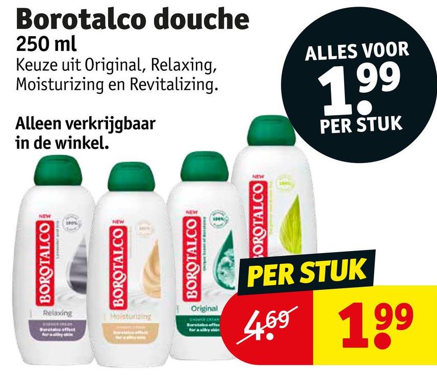 BOROTALCO
Borotalco douche
250 ml
Keuze uit Original, Relaxing,
Moisturizing en Revitalizing.
Alleen verkrijgbaar
in de winkel.
BOROTAL.CO
Relaxing
Moisturizing
ALLES VOOR
199
PER STUK
BOROTALCO
Original
OROTALCO
PER STUK
4.69 199