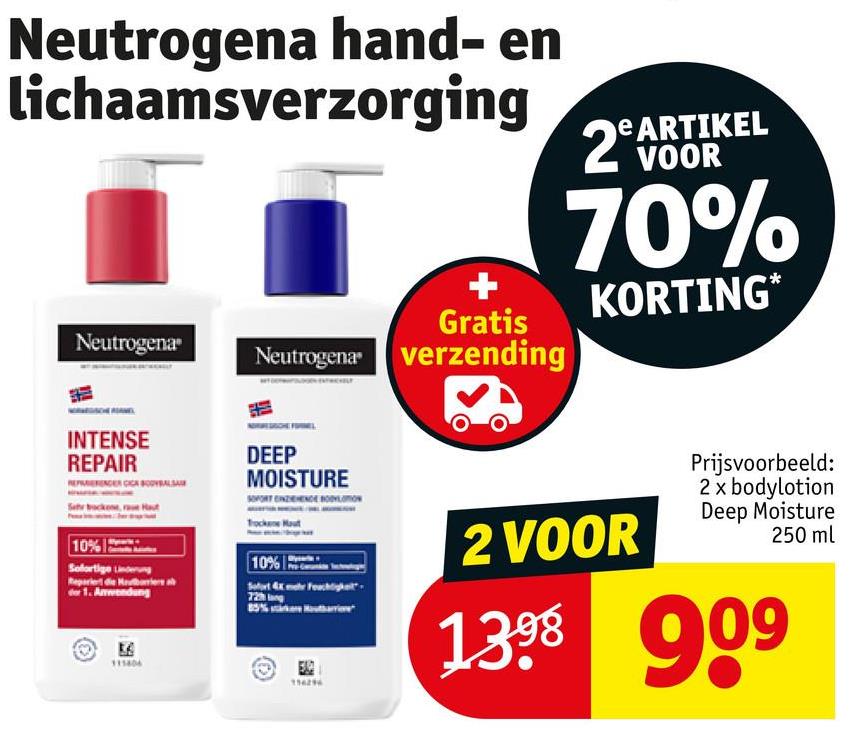 Neutrogena hand- en
lichaamsverzorging
Gratis
Neutrogena Neutrogena verzending
ARTIKEL
2 WOOR
70%
KORTING*
INTENSE
REPAIR
10% 12
Sofortige Linderung
for 1. Anwendung
DEEP
MOISTURE
10%
Sofort 4x mehr Feuchtigke
72 lang
154296
2 VOOR
Prijsvoorbeeld:
2 x bodylotion
Deep Moisture
250 ml
1398 909