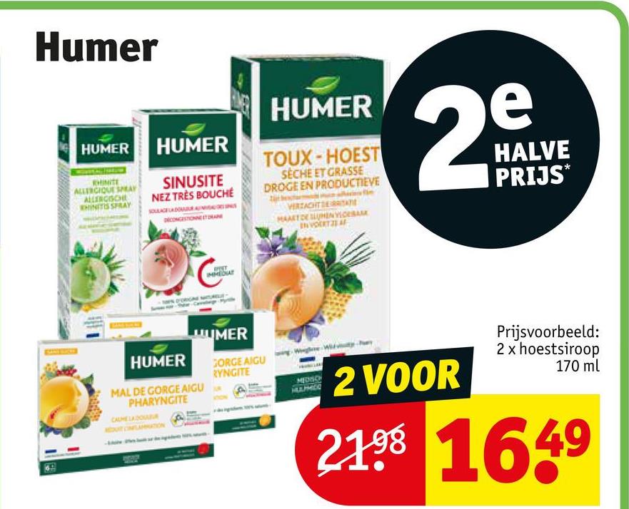 Humer
HUMER HUMER
RHINITE
ALLERGIQUE SPRAY
ALLERGISCHE
RHINITIS SPRAY
SINUSITE
NEZ TRÈS BOUCHE
HUMER
TOUX-HOEST
SECHE ET GRASSE
DROGE EN PRODUCTIEVE
VERZACHTSTATE
МАЛЯТОЕ ШУНЕМ У СЕВ
e
29
HALVE
PRIJS*
HUMER
UUMER
MAL DE GORGE AIGU
PHARYNGITE
CALMELADOR
GORGE AIGU
RYNGITE
2 VOOR
Prijsvoorbeeld:
2 x hoestsiroop
170 ml
21.98 1649