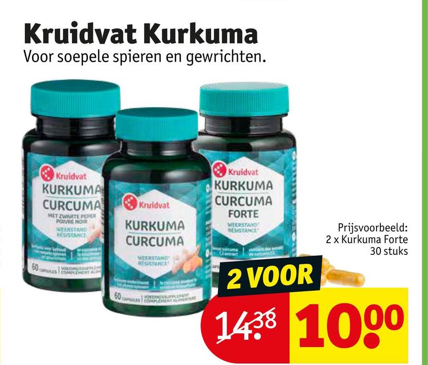 Kruidvat Kurkuma
Voor soepele spieren en gewrichten.
60
Kruidvat
KURKUMA
CURCUMA
MET ZWARTE PER
WEERSTAND
RESISTANCE
COMPLEMER
60
Kruidvat
Kruidvat
KURKUMA
CURCUMA
FORTE
WEERSTAND
KURKUMA
CURCUMA
WEERSTAND
RESISTANCE
2 VOOR
Prijsvoorbeeld:
2 x Kurkuma Forte
30 stuks
1438 1000