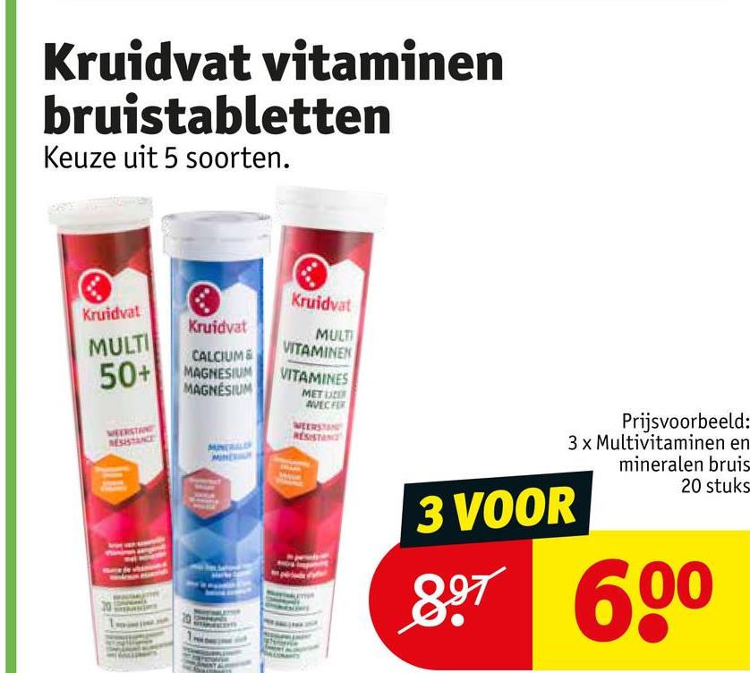 Kruidvat vitaminen
bruistabletten
Keuze uit 5 soorten.
Kruidvat
Kruidvat
Kruidvat
MULT
MULTI
50+
CALCIUM &
MAGNESIUM
MAGNESIUM
VITAMINEN
VITAMINES
MET LE
RESIST
AVEC FIR
3 VOOR
Prijsvoorbeeld:
3 x Multivitaminen en
mineralen bruis
20 stuks
897 600