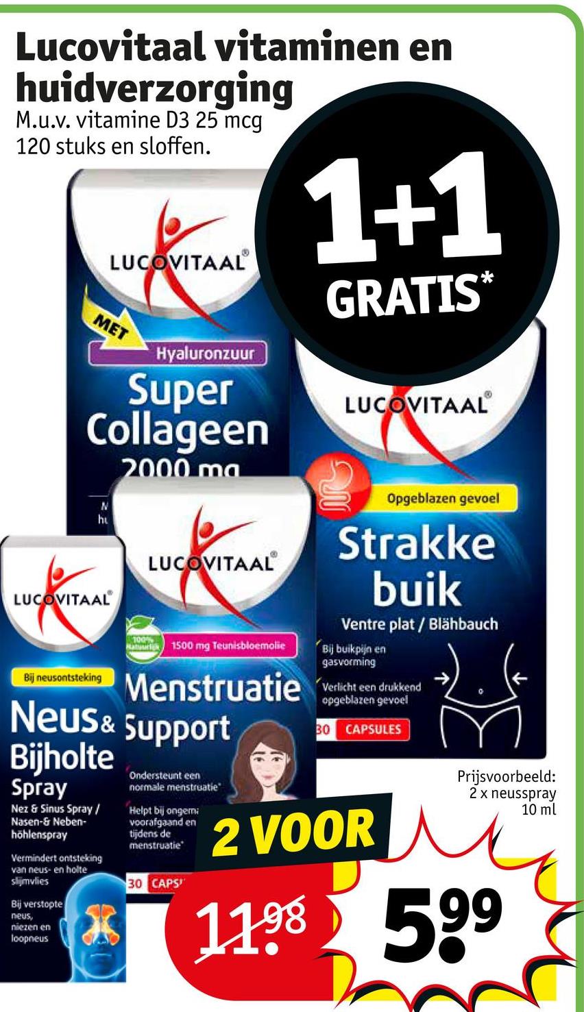 Lucovitaal vitaminen en
huidverzorging
M.u.v. vitamine D3 25 mcg
120 stuks en sloffen.
LUCOVITAAL®
MET
Hyaluronzuur
Super
Collageen
N
ht
LUCOVITAAL
Bij neusontsteking
2000 ma
100%
LUCOVITAAL
Hatuurlik 1500 mg Teunisbloemolie
Menstruatie
Neus & Support
Bijholte
Spray
Nez & Sinus Spray/
Nasen-& Neben-
höhlenspray
Vermindert ontsteking
van neus- en holte
slijmvlies
Bij verstopte
neus,
niezen en
loopneus
Ondersteunt een
normale menstruatie
Helpt bij ongemi
voorafgaand en
tijdens de
menstruatie
30 CAPS
1+1
GRATIS*
LUCOVITAAL®
Opgeblazen gevoel
Strakke
buik
Ventre plat / Blähbauch
Bij buikpijn en
gasvorming
Verlicht een drukkend
opgeblazen gevoel
30 CAPSULES
2 VOOR
Prijsvoorbeeld:
2 x neusspray
1198 599
10 ml