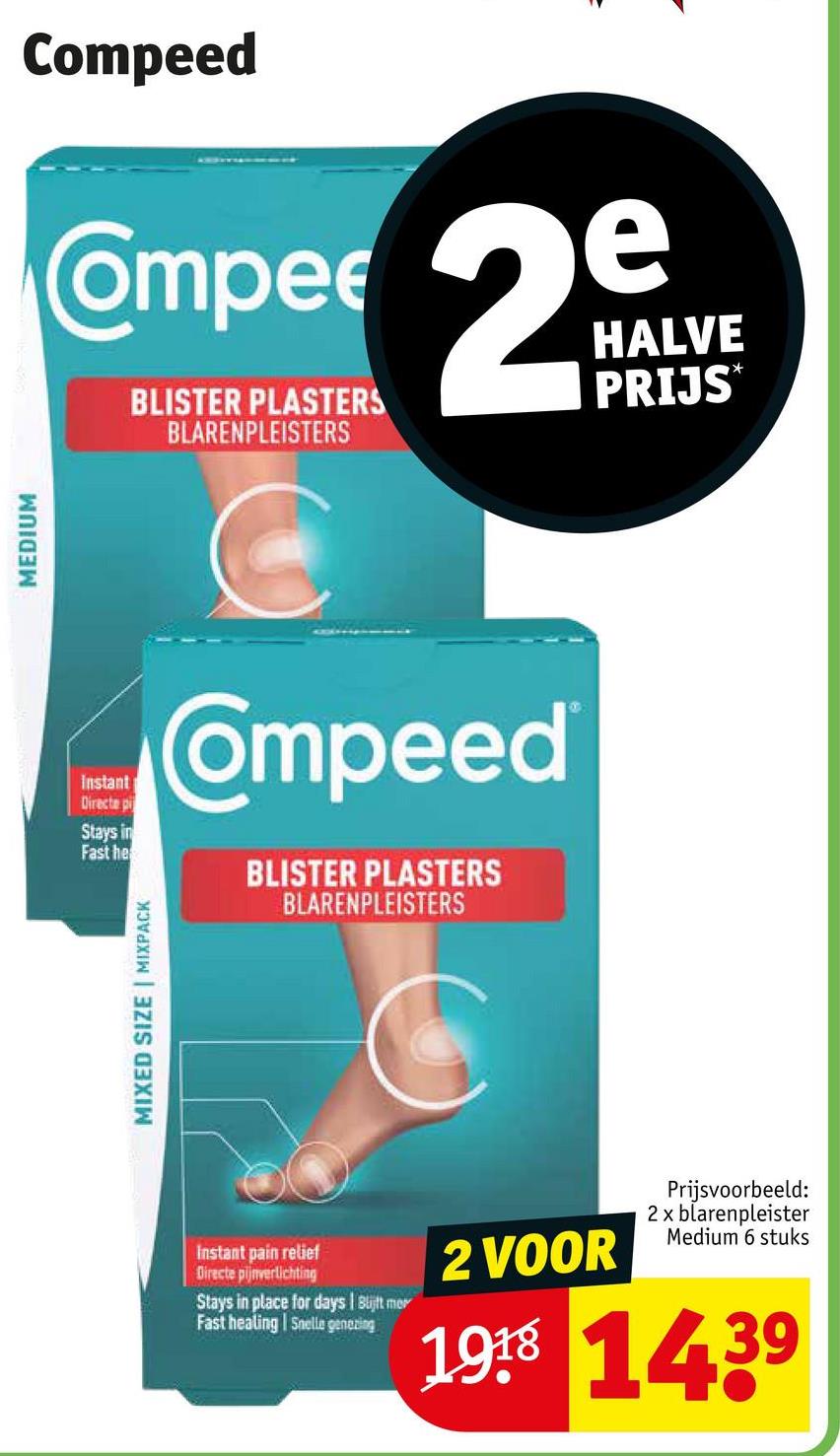 MEDIUM
Compeed
Compee 2°
BLISTER PLASTERS
BLARENPLEISTERS
HALVE
PRIJS
Instant
Directe p
Stays in
Fast he
Compeed
BLISTER PLASTERS
BLARENPLEISTERS
MIXED SIZE | MIXPACK
Instant pain relief
Directe pijnverlichting
Stays in place for days | Blijft mer
Fast healing Snelle genezing
2 VOOR
Prijsvoorbeeld:
2 x blarenpleister
Medium 6 stuks
1918 1439