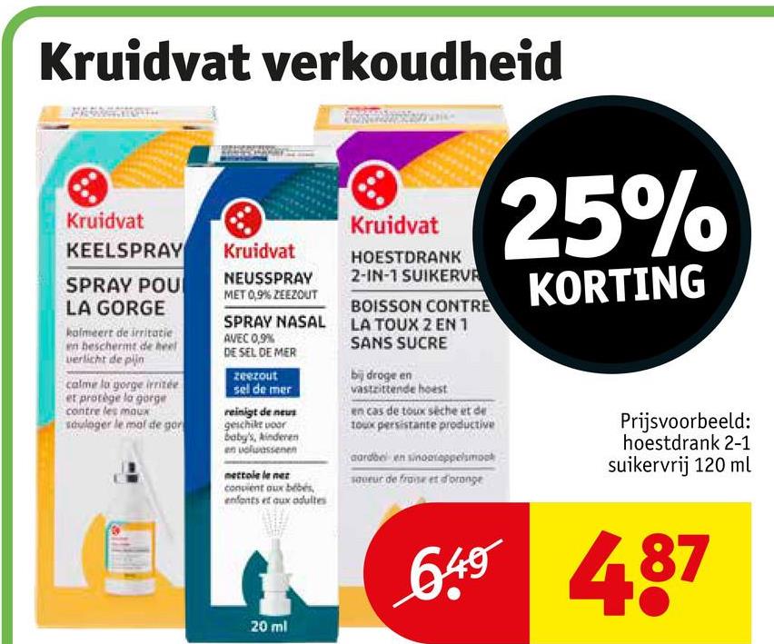 Kruidvat verkoudheid
Kruidvat
KEELSPRAY
SPRAY POU
LA GORGE
kalmeert de irritatie
en beschermt de heel
verlicht de plin
calme la gorge irritée
et protège la gorge
contre les maux
sduloger le mal de gor
Kruidvat
NEUSSPRAY
MET 0,9% ZEEZOUT
Kruidvat
HOESTDRANK
2-IN-1 SUIKERVA
BOISSON CONTRE
SPRAY NASAL LA TOUX 2 EN 1
AVEC 0,9%
DE SEL DE MER
zeezout
sel de mer
reinigt de neus
geschikt voor
baby's, kinderen
nettole le nez
convient aux bébés
enfants et aux adultes
20 ml
SANS SUCRE
bij droge en
vastzittende hoest
en cas de toux sèche et de
toux persistante productive
aardbol en sinoasappelsmock
saveur de frane et d'orange
25%
KORTING
Prijsvoorbeeld:
hoestdrank 2-1
suikervrij 120 ml
649 487