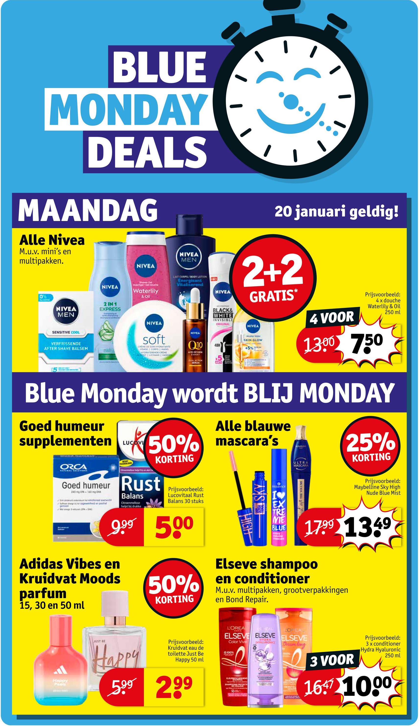 BLUE
MONDAY
DEALS
MAANDAG
Alle Nivea
M.u.v. mini's en
multipakken.
0%
ALCOHO
NIVEA
NIVEA
MEN
2 IN 1
EXPRESS
SENSITIVE COOL
NIVEA
Call
NIVEA
MEN
Duschge Gal Douche
Waterlily
& Oil
LAIT CORPS/BODY LOTION
Energisant
Vitaliserond
IM
NIVEA
VERFRISSENDE
AFTER SHAVE BALSEM
NIVEA
soft
CREME DE SONHYDRATANTE
VISAGE CORPS MAINS
HYDRATERENCE CREME
OT LICHAAM HAND
Q10
Anti-Wrinkle
EXPERT
DUAL ACTION
SERUM
NIVEA
20 januari geldig!
2+2
GRATIS*
BLACK&
WHITE
INVISIBLE
ORIGINAL
NIVEA
48H
ANTI
SKIN GLOW
+5%
4 VOOR
Prijsvoorbeeld:
4 x douche
Waterlily & Oil
250 ml
1300 750
Blue Monday wordt BLIJ MONDAY
Goed humeur
supplementen
ORCA
NATURAL SOLUTIONS
LUCOVI
Alle blauwe
50% mascara's
Ce helt fris un alert
KORTING
Goed humeur Rust
240mg EPA 160 mg DHA
Balans
Citroenmelisse
helpt bij drukke
Prijsvoorbeeld:
Lucovitaal Rust
Balans 30 stuks
9.99 500
Adidas Vibes en
Kruidvat Moods
parfum
15, 30 en 50 ml
50%
KORTING
HIGH
SKY
essence
TRE
ME
BLUE
crazy
Volume
mascan
SQUIRON
25%
MASCARA
KORTING
ULTRA
THE VOLUME
Prijsvoorbeeld:
Maybelline Sky High
Nude Blue Mist
1799 1349
Elseve shampoo
en conditioner
M.u.v. multipakken, grootverpakkingen
en Bond Repair.
Happy
Peels
JUST BE
Happy
Prijsvoorbeeld:
Kruidvat eau de
toilette Just Be
Happy 50 ml
599 299
L'OREA
KOEA
ELSEVE ELSEVE ELSEVE
HYDRA
Color Vive
HYALURONIC
Dream long
100%
10
SHARWOO
100%
SHA
RECONST
HERSTER
3 VOOR
Prijsvoorbeeld:
3 x conditioner
Hydra Hyaluronic
250 ml
16. 10.00