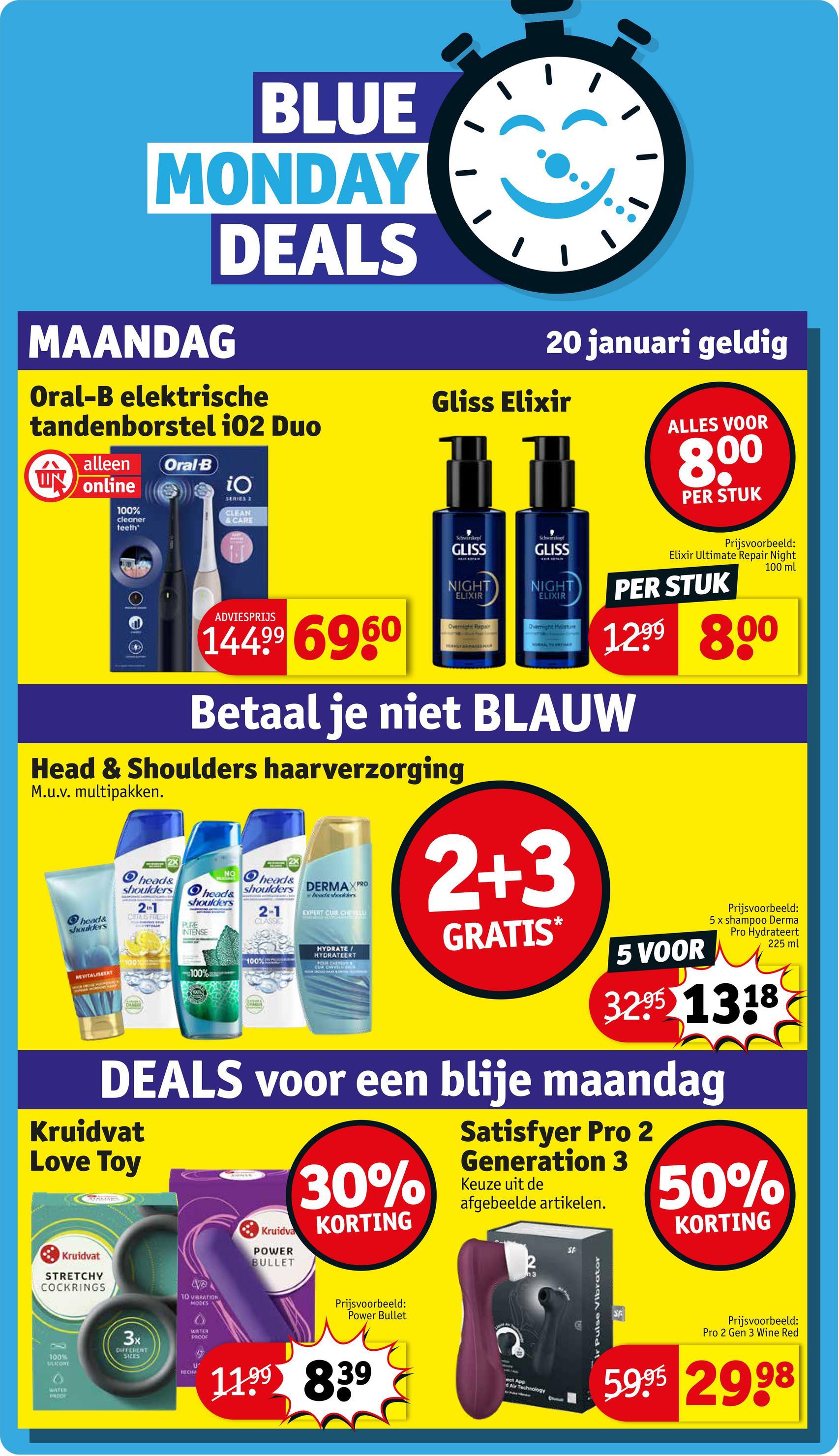 BLUE
MONDAY
DEALS
MAANDAG
Oral-B elektrische
tandenborstel 102 Duo
ש
alleen Oral-B
UN online
100%
cleaner
teeth
iO
SERIES 2
CLEAN
& CARE
20 januari geldig
Gliss Elixir
ALLES VOOR
8,00
PER STUK
ADVIESPRIJS
14499 6960
Schwarkopf
Schortopt
GLISS
GLISS
NIGHT
ELIXIR
NIGHT
ELIXIR
Overnight Repair
Overnight Meisture
Prijsvoorbeeld:
Elixir Ultimate Repair Night
PER STUK
100 ml
1299 800
Betaal je niet BLAUW
Head & Shoulders haarverzorging
M.u.v. multipakken.
head&
shoulders
2X
NO
head&
head&
shoulders
DERMAXPRO
2-1
CLASSIC
shoulders head&
shoulders
21
CITTAIS FRESH
REVITALISEERT
100%
CHAIGAT
PURE
INTENSE
100%
100%
wheads shookers
EXPERT CUR CHE
HYDRATE
HYDRATEERT
OUR CHEVE
CUR CHEVELES
2+3
GRATIS*
5 VOOR
Prijsvoorbeeld:
5 x shampoo Derma
Pro Hydrateert
225 ml
3295 1318
DEALS voor een blije maandag
Kruidvat
Love Toy
Kruidvat
STRETCHY
COCKRINGS
100%
ULICONE
WATER
PNDO
TO VIBRATION
MODES
3x
DIFFERENT
SIZES
WATER
PRODE
Kruidva
POWER
BULLET
30%
KORTING
Prijsvoorbeeld:
Power Bullet
U
RECHA
11.99 839
Satisfyer Pro 2
Generation 3
Keuze uit de
afgebeelde artikelen.
ect App
d Air Technology
SF
ir Pulse Vibrator
50%
KORTING
SE
Prijsvoorbeeld:
Pro 2 Gen 3 Wine Red
5995 2998