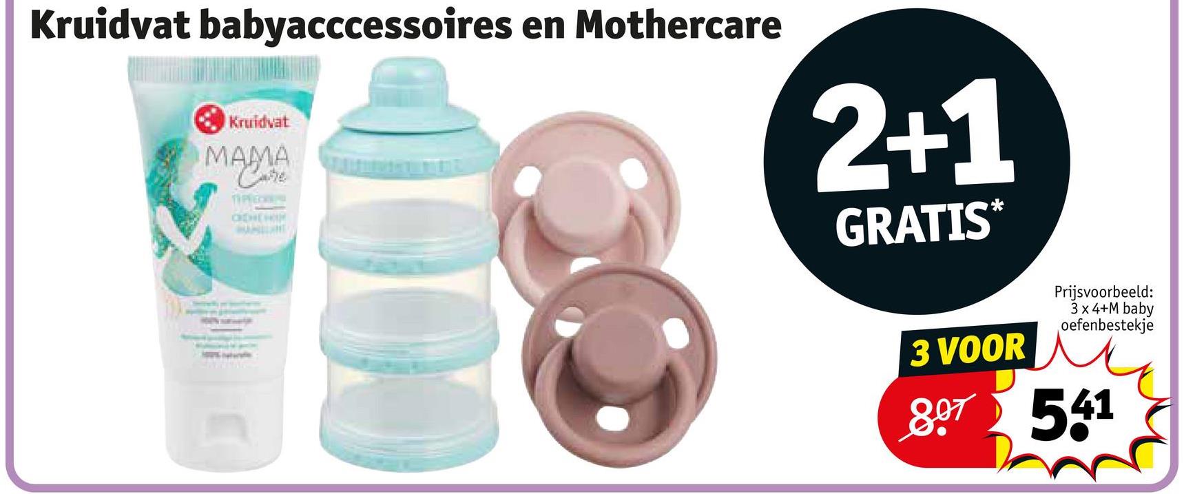 Kruidvat babyacccessoires en Mothercare
Kruidvat
MAMA
Care
TIPREC
CHEHOU
2+1
GRATIS*
3 VOOR
Prijsvoorbeeld:
3x4+M baby
oefenbestekje
807 541