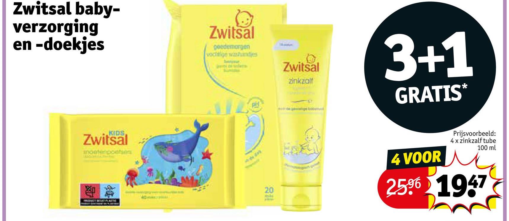 Zwitsal baby-
verzorging
en -doekjes
KIDS
Zwitsal
anoatenpoetsen
Zwitsal
goedemorgen
vochtige waastundjes
20
40
Zwitsal
3+1
zinkzalf
GRATIS*
4 VOOR
Prijsvoorbeeld:
4 x zinkzalf tube
100 ml
2596 1947