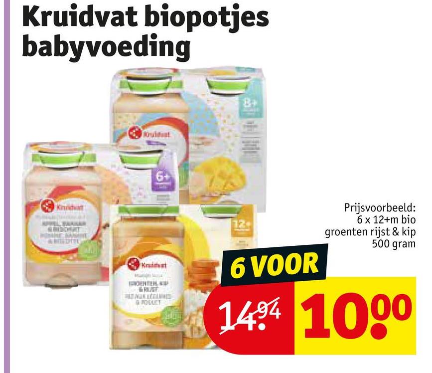 Kruidvat biopotjes
babyvoeding
6+
8+
Krat
RUST
GRODUCT
12+
6 VOOR
Prijsvoorbeeld:
6 x 12+m bio
groenten rijst & kip
500 gram
1404 1000