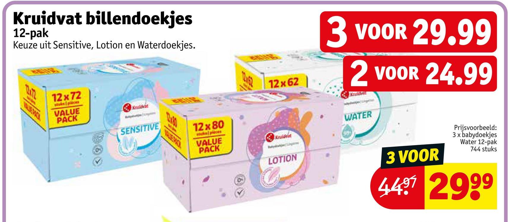 Kruidvat billendoekjes
12-pak
Keuze uit Sensitive, Lotion en Waterdoekjes.
12x72
stuks pièces
VALUE
PACK
Kruidvat
SENSITIVE
12x80
atus pièces
VALUE
PACK
12:51
12x62
Kruideat
3 VOOR 29.99
2 VOOR 24.99
WATER
0
LOTION
3 VOOR
Prijsvoorbeeld:
3 x babydoekjes
Water 12-pak
744 stuks
4497 2999