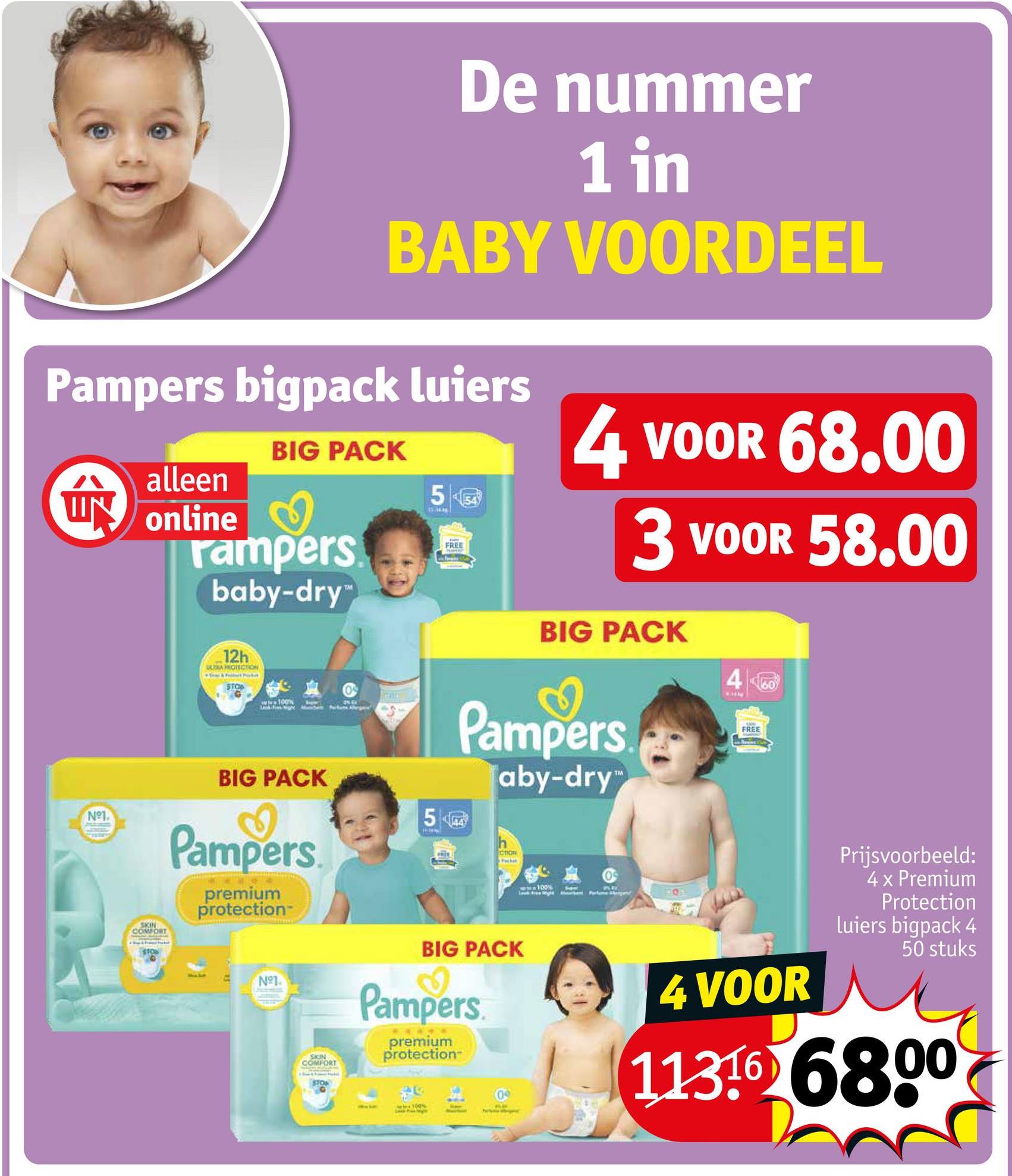 De nummer
1 in
BABY VOORDEEL
Pampers bigpack luiers
alleen
W online
BIG PACK
rampers.
baby-dry™
5
FREE
4 VOOR 68.00
3 VOOR 58.00
Nº1.
12h
ULTRA PROTECTION
www100%
BIG PACK
4
60
Pampers
aby-dry
SKIN
COMFORT
BIG PACK
Pampers
premium
protection
50
N°1
SKIN
COMFORT
STO
CTION
BIG PACK
Pampers
premium
protection
0
ww100%
FREE
4 VOOR
Prijsvoorbeeld:
4 x Premium
Protection
Luiers bigpack 4
50 stuks
1136 6800