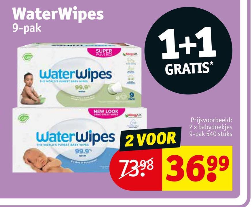 WaterWipes
9-pak
SUPER
VALUE BOX
WaterWipes
THE WORLD'S PUREST GABY WIPES
99.9%
NEW LOOK
9
1+1
GRATIS*
Prijsvoorbeeld:
2 x babydoekjes
WaterWipes 2 VOOR 9-pak 540 stuks
99.9%
7398 3699