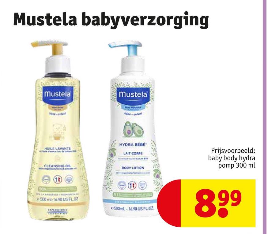 Mustela babyverzorging
Mustela
Mustela
HUILE LAVANTE
CLEANSING OIL
500 ml-16.90 US FL. OZ
HYDRA BÉBÉ
LAIT CORPS
BODY LOTION
Prijsvoorbeeld:
baby body hydra
pomp 300 ml
0735
(18)
500mL-16.90 US FLOZ
899