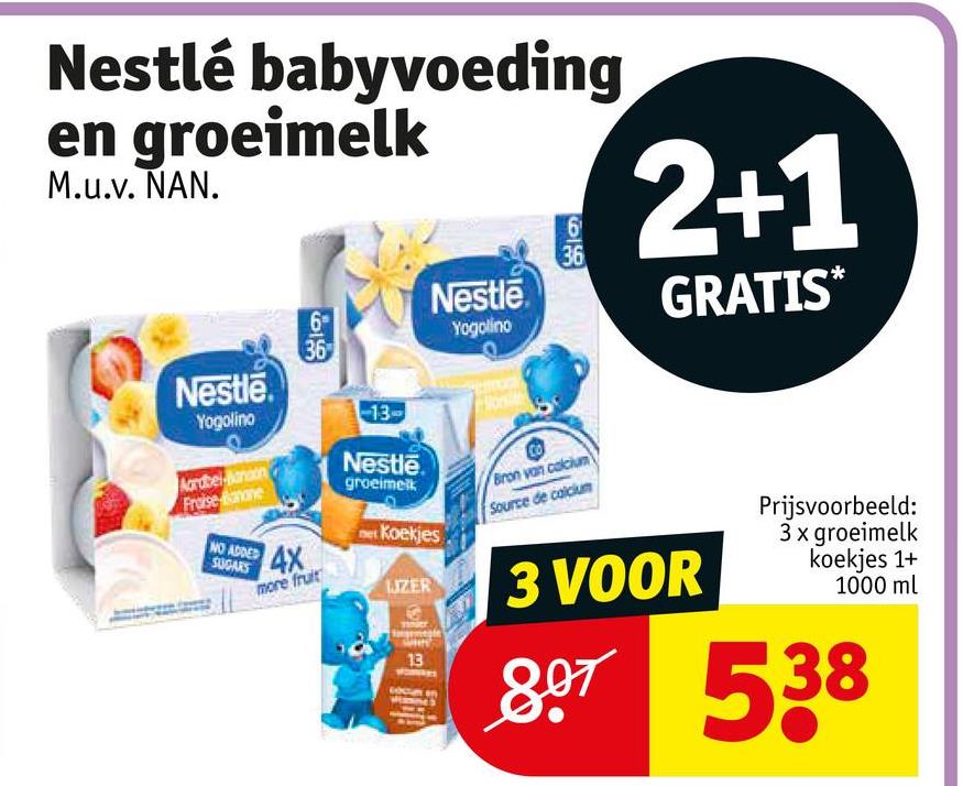 Nestlé babyvoeding
en groeimelk
M.u.v. NAN.
999
6
36
Nestle
6
Yogolino
36
2+1
GRATIS*
Nestle.
Yogolino
Aardbel anaon
Fraise mone
-13-
Nestle
groeimelk
Bron van calcium
Source de calcium
NO ADDED
SUGARS
4X
more fruit
Koekjes
JZER
3 VOOR
13
Prijsvoorbeeld:
3 x groeimelk
koekjes 1+
1000 ml
807538