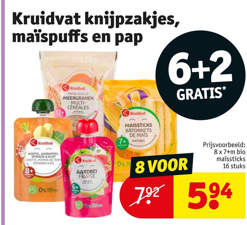 Kruidvat knijpzakjes,
maïspuffs en pap
Kruidvat
MEERGRANEN
MULTI
CEREALES
12+
Kruidvat
6+2
GRATIS*
Kruidvat
WORTEL AARDAPPEL.
SPINAZIE & RIJST
CAROTTE POMME DE TERR
8+
EPINARDS &
Kruidvat
0%
AARDBEI
FRAISE
6+
0%
MAISSTICKS
BÅTONNETS
DE MAIS
7+ NATUREL
8 VOOR
Prijsvoorbeeld:
8 x 7+m bio
maïssticks
16 stuks
792 594