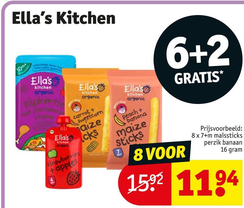 10m
Ella's Kitchen
Ella's
kitchen
organic
Ellas
Ella's
Ella's
kitchen
organic
carrot +
Sweetcorn
strawberries
apples
aize
cks
Klichen
organic
Peach+
banana
maize
sticks
7
6+2
GRATIS*
8 VOOR
Prijsvoorbeeld:
8x7+m maïssticks
perzik banaan
16 gram
1592 1194