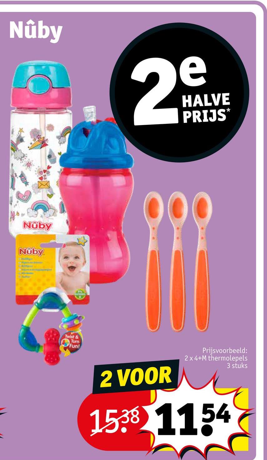 Nuby
e
29
HALVE
PRIJS*
Nuby
Nuby
Twist&
Turn
Fun!
2 VOOR
Prijsvoorbeeld:
2 x 4+M thermolepels
1538 1154
3 stuks