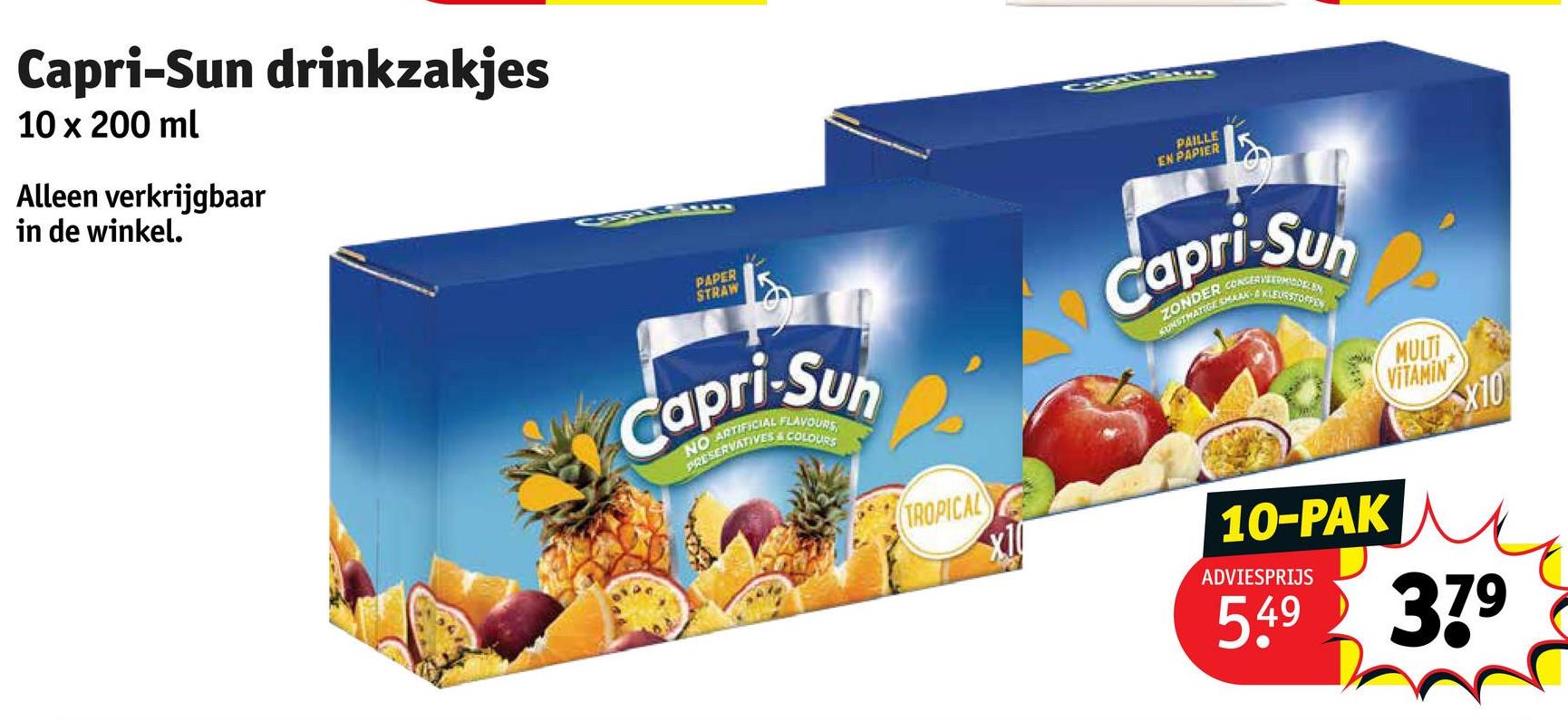 Capri-Sun drinkzakjes
10 x 200 ml
Alleen verkrijgbaar
in de winkel.
Pun
PAPER
STRAW
PAILLE
EN PAPIER
Capri-Sun
NO ARTIFICIAL FLAVOURS
PRESERVATIVES & COLOURS
TROPICAL
Capri-Sun
KUNSTMATIGE SMAAK-KLEURSTOPPEN
ZONDER CONSERVETODEN
MULTI
VITAMIN
X10
10-PAK
ADVIESPRIJS
5.49 379