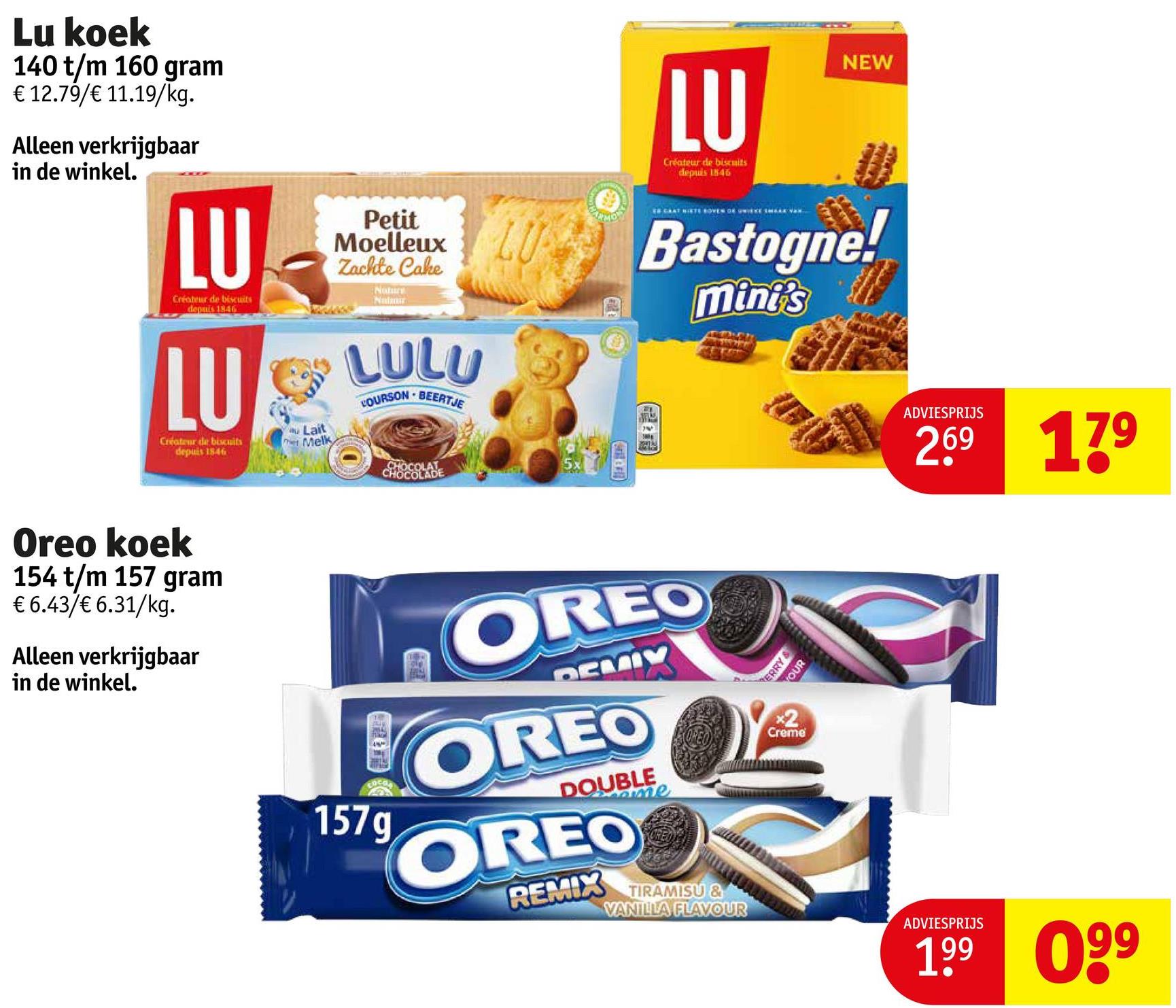 Lu koek
140 t/m 160 gram
€ 12.79/€ 11.19/kg.
Alleen verkrijgbaar
in de winkel.
LU
Créateur de biscuits
depuis 1846
LU
Créateur de biscuits
depuis 1846
Lait
Melk
Petit
Moelleux
Zachte Cake
Nature
Natur
LULU
COURSON BEERTJE
LU
LU
Créateur de biscuits
depuis 1846
NEW
EN CHAT NISTE BOVEN OF WIEKE SHERK VAN
Bastogne!
mini's
Oreo koek
154 t/m 157 gram
€ 6.43/€ 6.31/kg.
Alleen verkrijgbaar
in de winkel.
CHOCOLAT
CHOCOLADE
ADVIESPRIJS
269 179
OREO
DEMIY
OREO
DOUBLE
ame
OREO
REMIX
TIRAMISU &
VANILLA FLAVOUR
ERRY
YOUR
x2
Creme
ADVIESPRIJS
199 099
157g