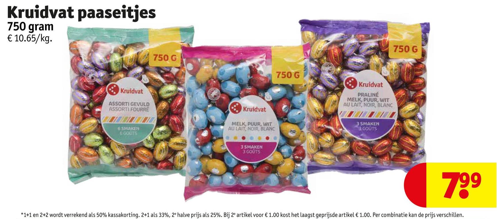 Kruidvat paaseitjes
750 gram
€ 10.65/kg.
750 G
Kruidvat
ASSORTI GEVULD
ASSORTI FOURRE
6SMAKEN
6 GOUTS
Kruidvat
MELK, PUUR, WIT
AU LAIT, NOIR, BLANC
3 SMAKEN
3 GOUTS
750 G
Kruidvat
PRALINÉ
MELK, PUUR, WIT
AU LAIT, NOIR, BLANC
3 SMAKEN
GOUTS
750 G
799
*1+1 en 2+2 wordt verrekend als 50% kassakorting. 2+1 als 33%, 2e halve prijs als 25%. Bij 2e artikel voor € 1.00 kost het laagst geprijsde artikel € 1.00. Per combinatie kan de prijs verschillen.