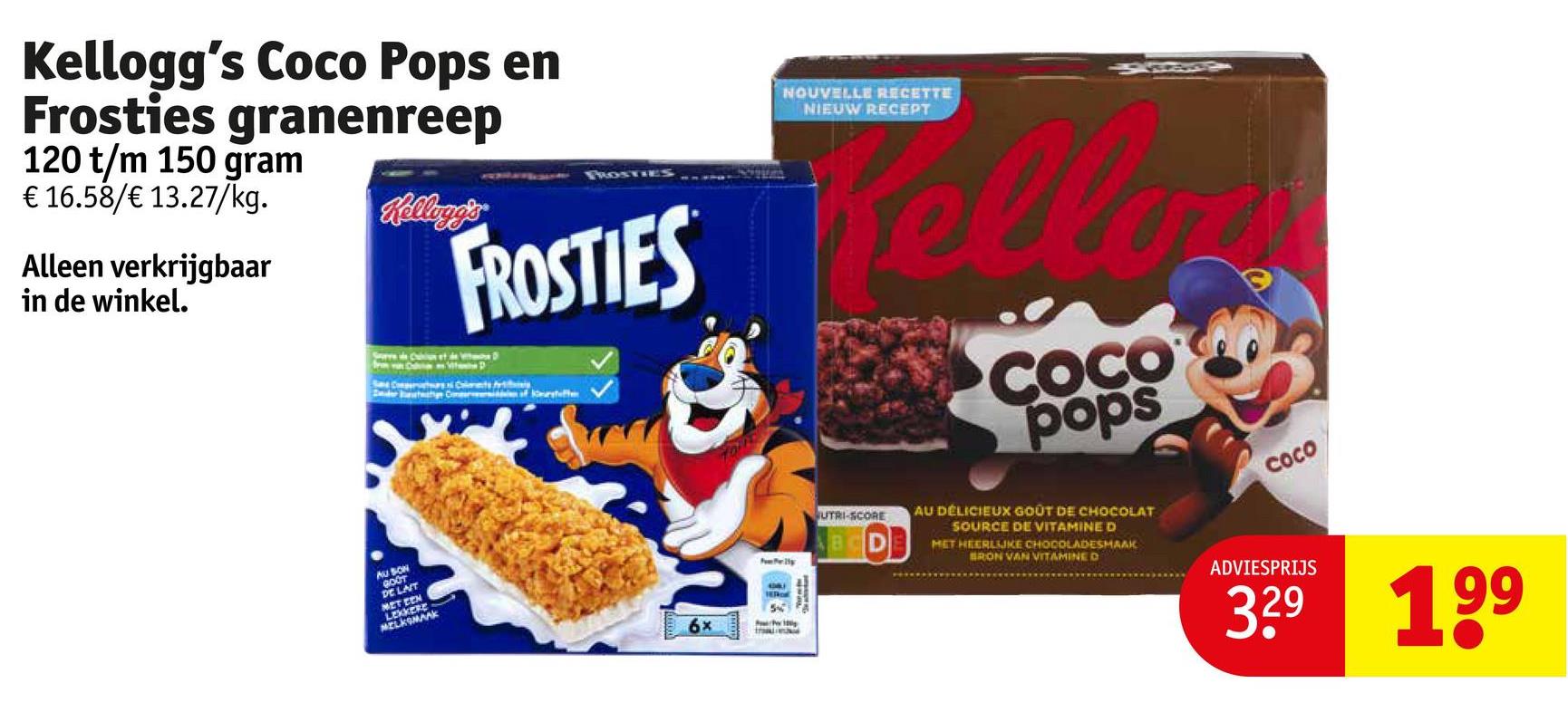 Kellogg's Coco Pops en
Frosties granenreep
120 t/m 150 gram
€ 16.58/€ 13.27/kg.
Alleen verkrijgbaar
in de winkel.
AU SON
GOOT
DE LAT
MET EEN
Kellogg's®
FROSTIES
FROSTIES
Fun Foer lly
NOUVELLE RECETTE
NIEUW RECEPT
Kello
UTRI-SCORE
BCDE
COCO
pops
AU DÉLICIEUX GOÛT DE CHOCOLAT
SOURCE DE VITAMINE D
MET HEERLIJKE CHOCOLADESMAAK
BRON VAN VITAMINE D
COCO
56
ADVIESPRIJS
3.29 199