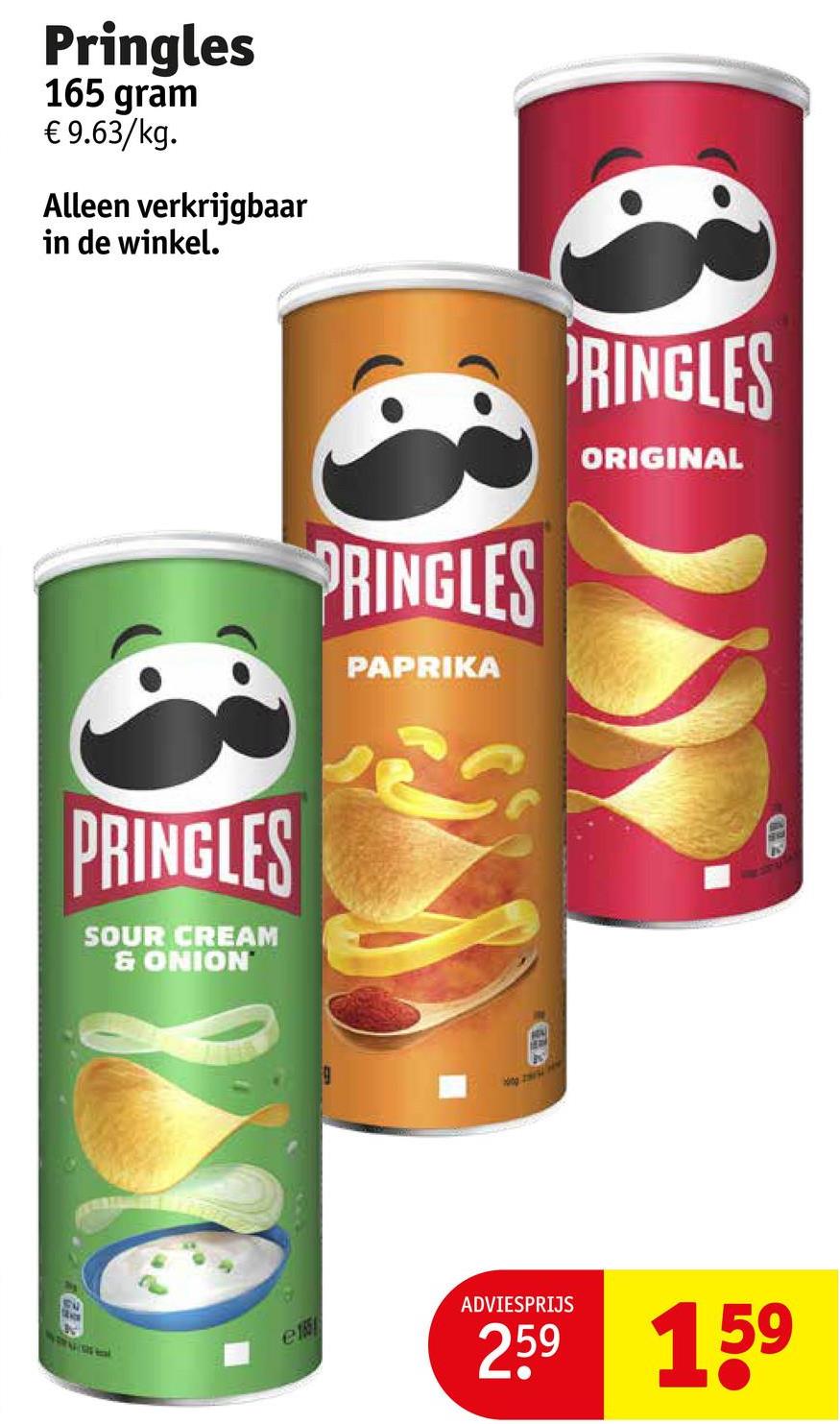 Pringles
165 gram
€ 9.63/kg.
Alleen verkrijgbaar
in de winkel.
PRINGLES
SOUR CREAM
& ONION
PRINGLES
PAPRIKA
9
RINGLES
ORIGINAL
e
ADVIESPRIJS
259 159