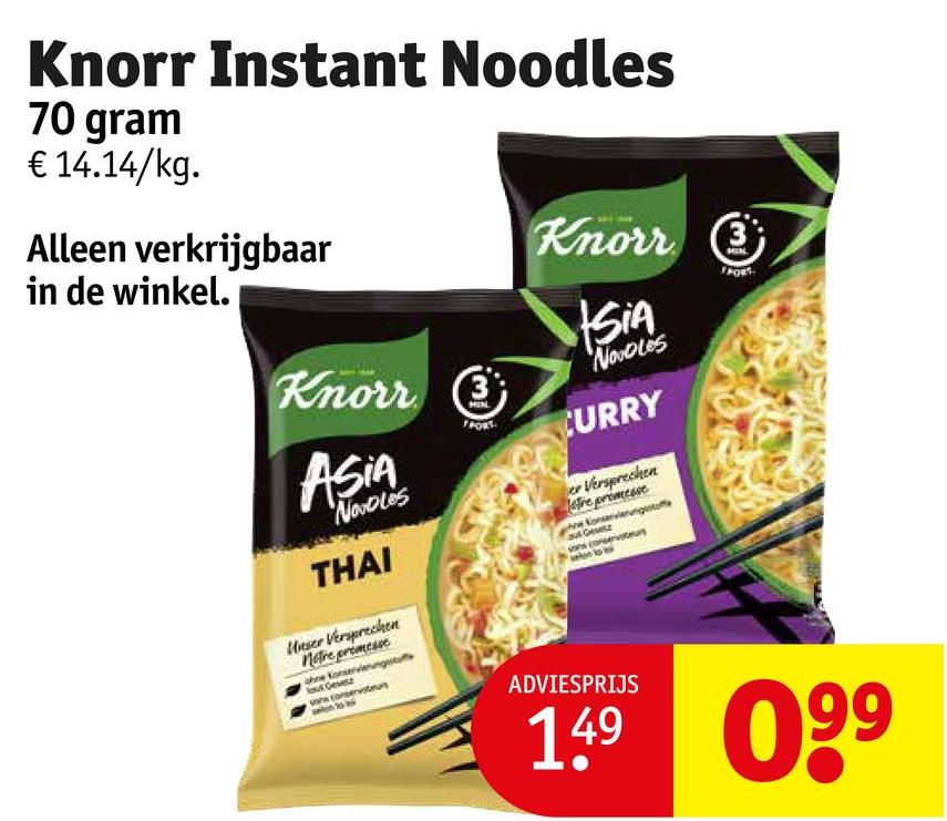 Knorr Instant Noodles
70 gram
€ 14.14/kg.
Alleen verkrijgbaar
in de winkel.
Knorr 3
Knorr
ASIA
Nobles
THAI
Unser Versprechen
Notre promesse
ohne Konservierungssta
out Gevesz
SIA
NovoLes
CURRY
er Versprechen
tre promesse
Gesetz
sons conservatu
ADVIESPRIJS
149 099