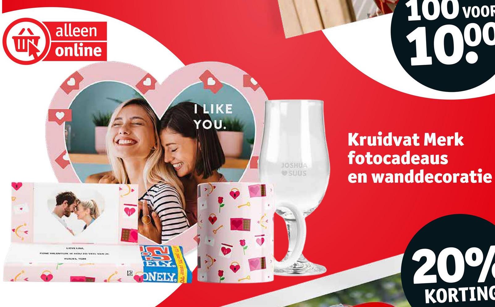 alleen
UN online
LEVELISA
FINE VALENTIN IN HOU 20 VEEL VAN 3
HUSJES TOM
13
ELY.
ONELY
I LIKE
YOU.
100 VOOF
1000
JOSHUA
SUUS
Kruidvat Merk
fotocadeaus
en wanddecoratie
20%
KORTING