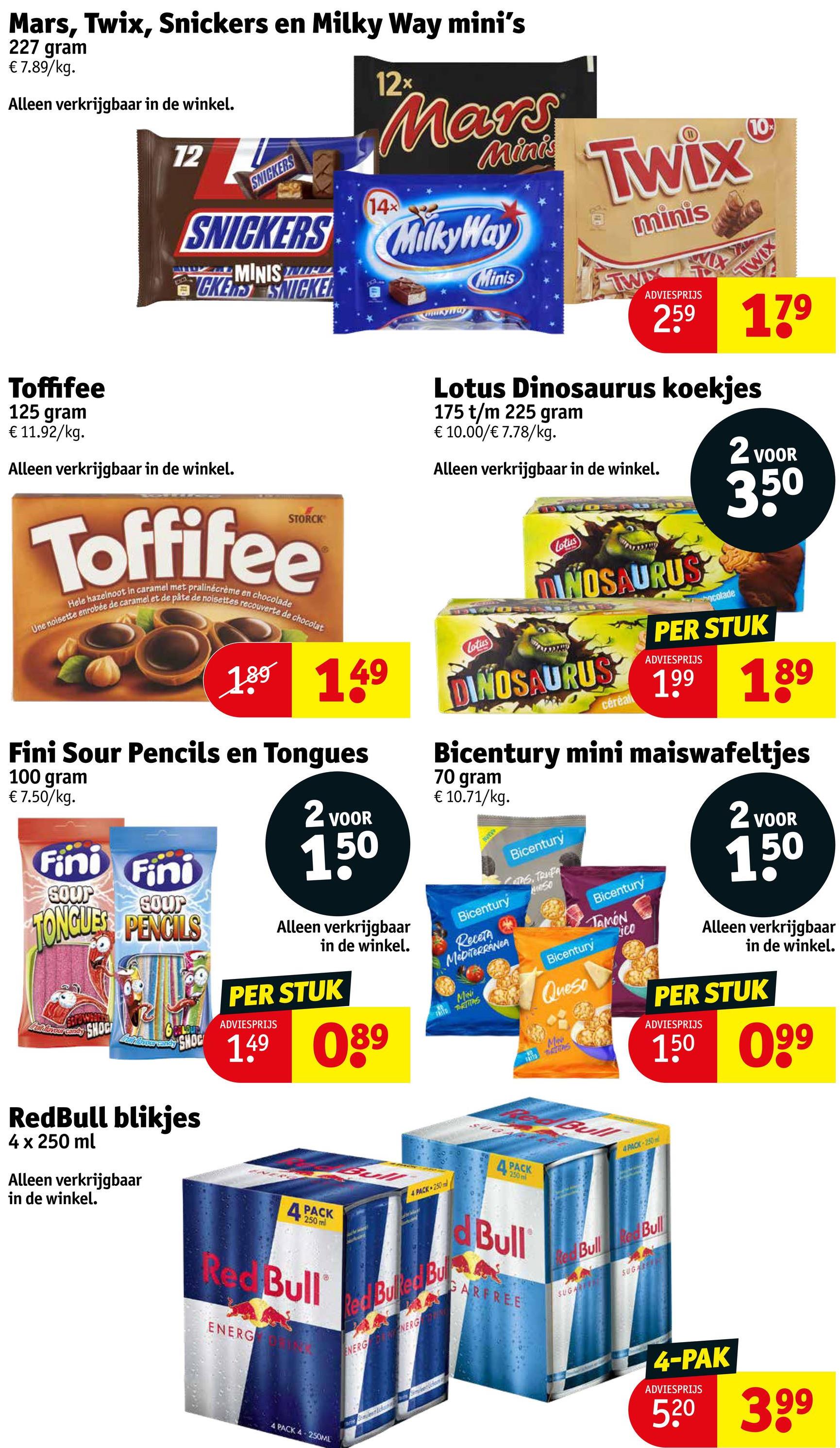 Mars, Twix, Snickers en Milky Way mini's
227 gram
€ 7.89/kg.
Alleen verkrijgbaar in de winkel.
12x
Mars
12
SNICKERS
14x
Minis Twix
SNICKERS MilkyWay
MINIS
CKERS SNICKER
Minis
mukyway
minis
TWIX
ADVIESPRIJS
10%
TWIX
259 179
Toffifee
125 gram
€ 11.92/kg.
Alleen verkrijgbaar in de winkel.
Lotus Dinosaurus koekjes
175 t/m 225 gram
€ 10.00/€ 7.78/kg.
Alleen verkrijgbaar in de winkel.
2 VOOR
350
Hele hazelnoot in caramel met pralinécrème en chocolade
Une noisette enrobée de caramel et de pâte de noisettes recouverte de chocolat
189 149
Fini Sour Pencils en Tongues
100 gram
€ 7.50/kg.
Fini Fini
SOUP
Sour
TONGUES PENCILS
Fun Invour carly
SHOC
SHOC
2 VOOR
150
Alleen verkrijgbaar
in de winkel.
PER STUK
ADVIESPRIJS
149 089
Lotus
Lotus
DINOSAURUS
ocolade
PER STUK
ADVIESPRIJS
DINOSAURUS 199 189
céréal
Bicentury mini maiswafeltjes
70 gram
€ 10.71/kg.
Bicentury
Receta
MEDITERRANEA
MiNi
Bicentury
CAS, TRUFA
Meso
Bicentury
Queso
MAN
Bicentury
TAMON
ico
2 VOOR
150
Alleen verkrijgbaar
in de winkel.
PER STUK
ADVIESPRIJS
150 099
RedBull blikjes
4 x 250 ml
Alleen verkrijgbaar
in de winkel.
4 PACK
250 ml
Red Bull
ENERG
PACK
250 m
Bull
4 PACK 250
d Bull
GARFREE
Red Bulled Bull
ENERG ENERG
4 PACK 4 250ML
Bull
4 PACK 250m
Red Bull ked Bull
SUGAR
SUG
4-PAK
ADVIESPRIJS
5.20 399