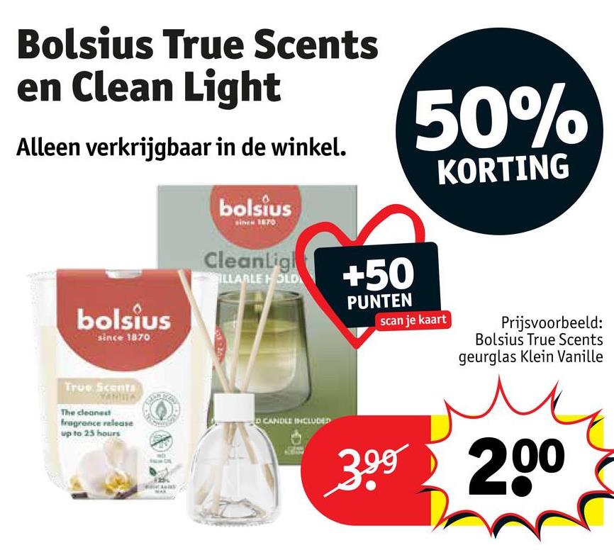 Bolsius True Scents
en Clean Light
Alleen verkrijgbaar in de winkel.
bolsius
since 1870
50%
KORTING
bolsius
since 1870
True Scents
The cleanest
fragrance release
up to 25 hours
CleanLigh
ILLARLE HOLD
+50
PUNTEN
CANDLE INCLUDED
scan je kaart
Prijsvoorbeeld:
Bolsius True Scents
geurglas Klein Vanille
399 200