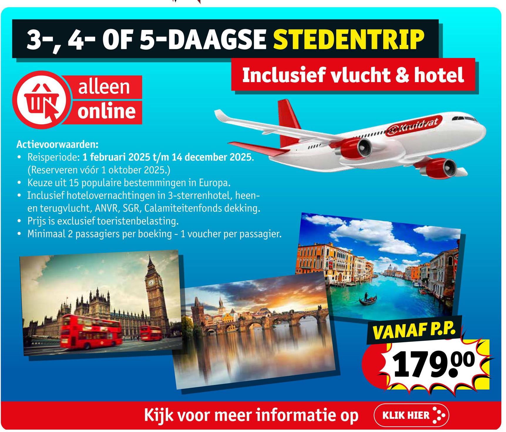 3-, 4- OF 5-DAAGSE STEDENTRIP
替
alleen
W online
Actievoorwaarden:
•
Inclusief vlucht & hotel
Reisperiode: 1 februari 2025 t/m 14 december 2025.
(Reserveren vóór 1 oktober 2025.)
• Keuze uit 15 populaire bestemmingen in Europa.
• Inclusief hotelovernachtingen in 3-sterrenhotel, heen-
en terugvlucht, ANVR, SGR, Calamiteitenfonds dekking.
Prijs is exclusief toeristenbelasting.
• Minimaal 2 passagiers per boeking - 1 voucher per passagier.
Kruidvat
VANAF P.P.
179.00
Kijk voor meer informatie op KLIK HIER