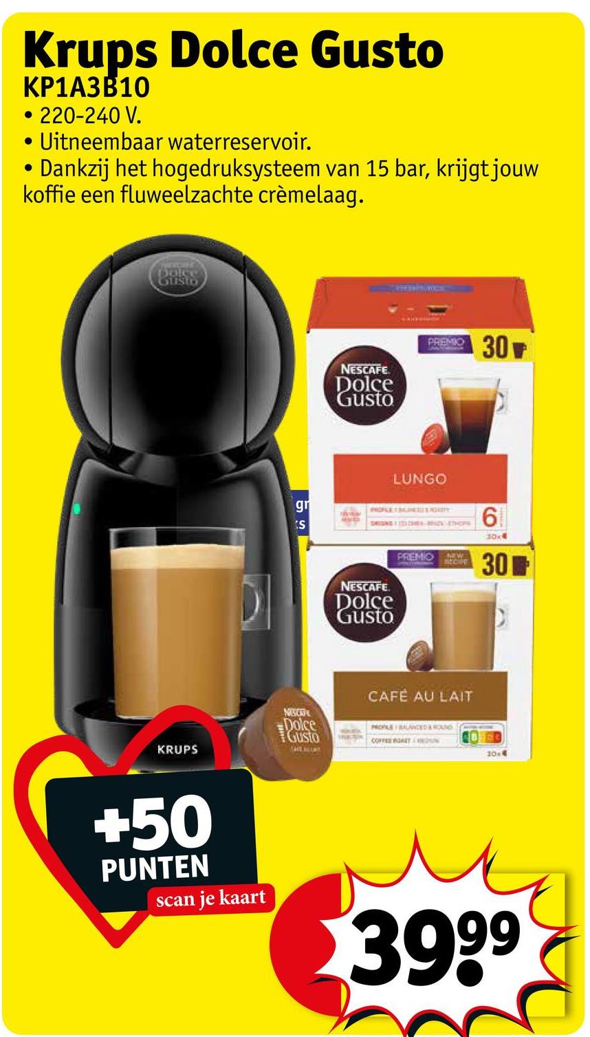 Krups Dolce Gusto
KP1A3B10
•
• 220-240 V.
Uitneembaar waterreservoir.
Dankzij het hogedruksysteem van 15 bar, krijgt jouw
koffie een fluweelzachte crèmelaag.
Dolce
Custo
KRUPS
55
gr
S
NESCAFE
Dolce
Gusto
PREMIO
30
LUNGO
PORE SUNCITY
6
DI
NESCAFE
Dolce
Gusto
PREMIO W
RECE
30x4
301
NESC
Dolce
GUSTO
CAFÉ AU LAIT
HOLE MUNCED AROUND
10x4
+50
PUNTEN
scan je kaart
3999