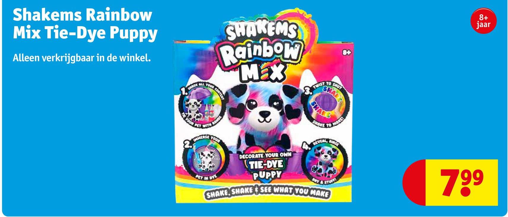 Shakems Rainbow
Mix Tie-Dye Puppy
Alleen verkrijgbaar in de winkel.
SHAKEMS
Rainbow
Max
UNBOX ALL YOUR CONTENT
TWIST
TO
SHUT
SHARE
SHAR
YOUR
2.
PET WITH
BANDS
IMMERSE YOUR
DECORATE YOUR OWN
TIE-DYE
SHAKE TO MAKE!
REVEAL, RINST
PET
PUPPY
8+
jaar
DRY & STUFF
799
SHAKE, SHAKE & SEE WHAT YOU MAKE