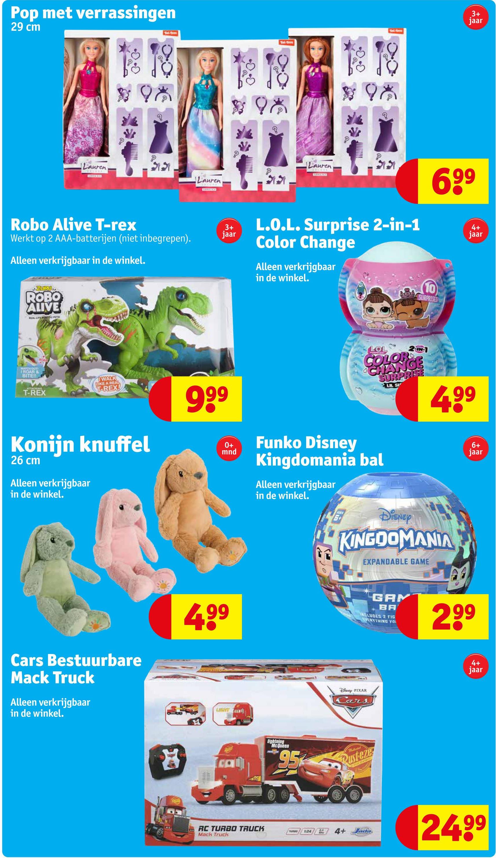 Pop met verrassingen
29 cm
Tolte
Tal-tes
# 981
198
Lauren
12.
Lauren
37
Robo Alive T-rex
Werkt op 2 AAA-batterijen (niet inbegrepen).
Alleen verkrijgbaar in de winkel.
ZURU
ROBO
ALIVE
REAL LEPOTIC PETE
WATCH OUT
FROARA
BITE!!
ROM
ATTACKING
T-REX
WALK
LIKE A REAL
T-REX!
Konijn knuffel
26 cm
Alleen verkrijgbaar
in de winkel.
3+
jaar
999
0+
mnd
Lauren
3+
jaar
699
L.O.L. Surprise 2-in-1
Color Change
Alleen verkrijgbaar
in de winkel.
4+
jaar
10
SURPRISES
LOL
2-IN-1
COLOR
CHANGE
SURPRISE
LIL S
499
Funko Disney
Kingdomania bal
Alleen verkrijgbaar
in de winkel.
DISNEY
KINGDOMANIA
EXPANDABLE GAME
6+
jaar
Cars Bestuurbare
Mack Truck
Alleen verkrijgbaar
in de winkel.
4.99
LIGHT
GAM
BA
ALLUDES 2 FIG
EVERYTHING YOU
299
Diy PIXAR
Cars
4+
jaar
Hc
RC TURBO TRUCK
Mack Truck
Eghtning
McQueen
95
Rusteze
TUNING
124
4+ Jada
24.99