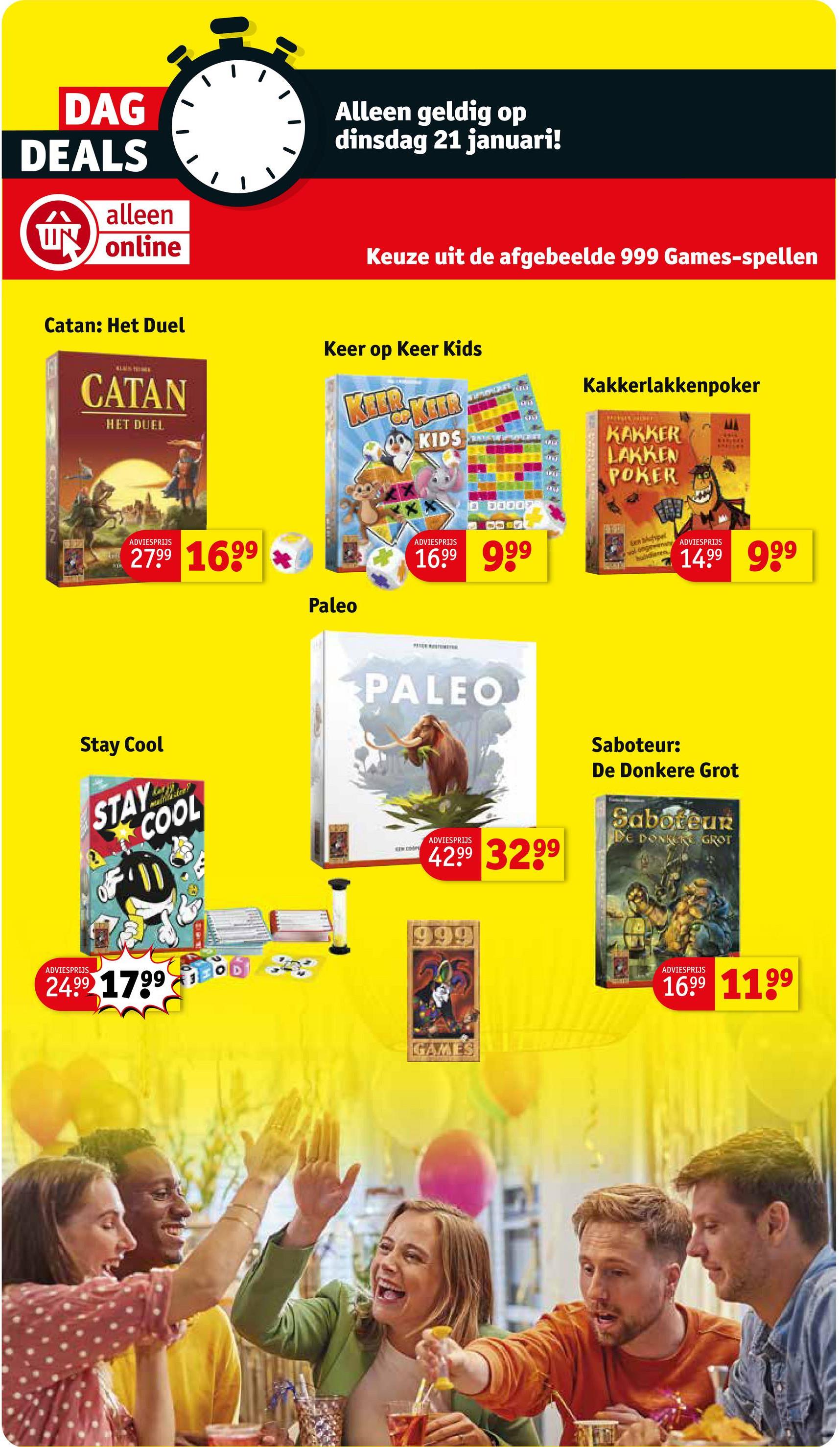 DAG
DEALS
alleen
UN online
Alleen geldig op
dinsdag 21 januari!
Keuze uit de afgebeelde 999 Games-spellen
Catan: Het Duel
CATAN
HET DUEL
Keer op keer Kids
KIL&KIIR
KIDS
חוד
Kakkerlakkenpoker
KAKKER
MORUNER
LAKKEN
POKER
MA
ADVIESPRIJS
2799 1699
Paleo
ADVIESPRIJS
1699 999
ten shotypal
volong ADVIESPRIJS
huisdieren
1499 999
PALEO
ADVIESPRIJS
Stay Cool
STAY
COOL
F11
24.99 1799
NEW COOPY
ADVIESPRIJS
42.99 3299
999
Saboteur:
De Donkere Grot
Saboteur
DE DONKERE GROT
GAMES
ADVIESPRIJS
1699 1199