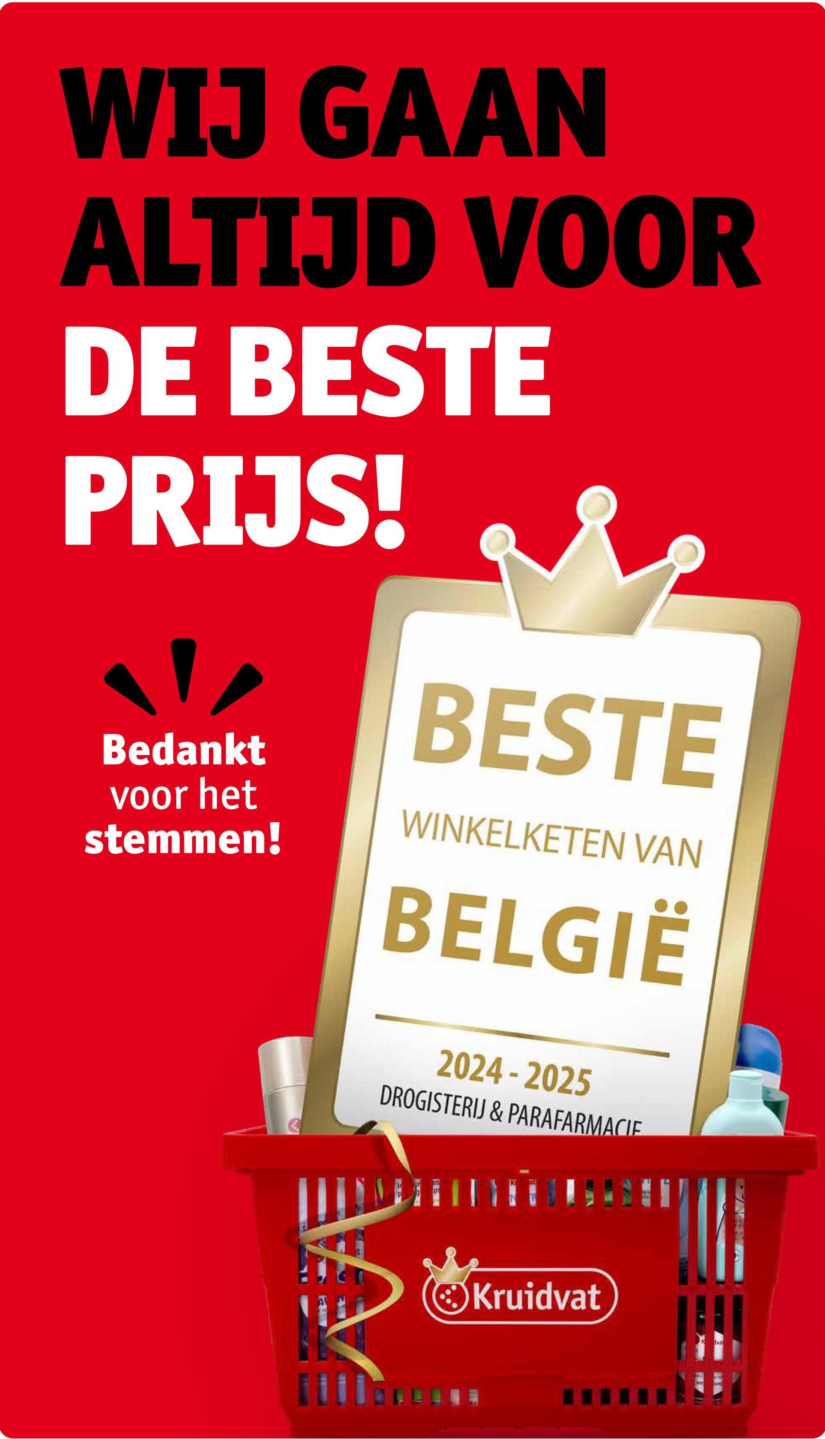 WIJ GAAN
ALTIJD VOOR
DE BESTE
PRIJS!
Bedankt
voor het
stemmen!
BESTE
WINKELKETEN VAN
BELGIË
2024-2025
DROGISTERIJ & PARAFARMACIE
Kruidvat
Kva